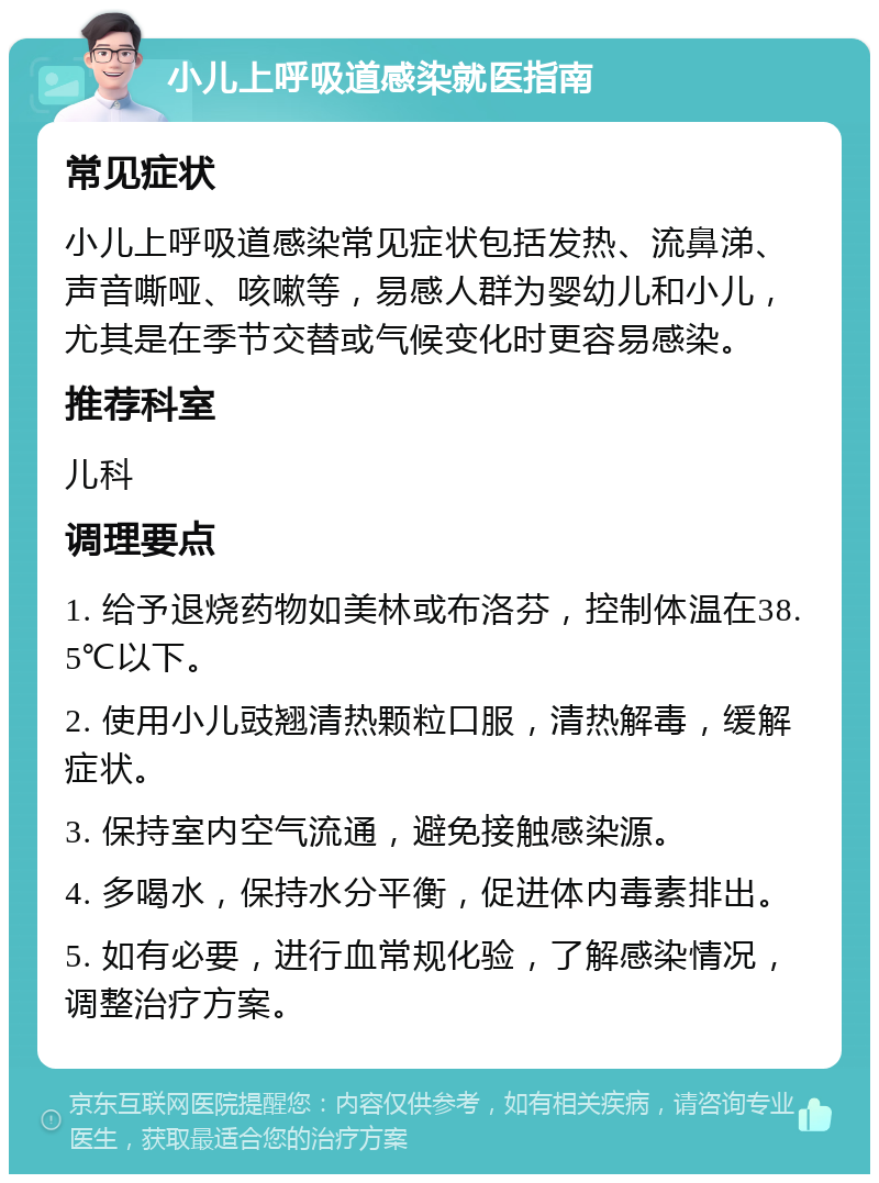 小儿上呼吸道感染就医指南 常见症状 小儿上呼吸道感染常见症状包括发热、流鼻涕、声音嘶哑、咳嗽等，易感人群为婴幼儿和小儿，尤其是在季节交替或气候变化时更容易感染。 推荐科室 儿科 调理要点 1. 给予退烧药物如美林或布洛芬，控制体温在38.5℃以下。 2. 使用小儿豉翘清热颗粒口服，清热解毒，缓解症状。 3. 保持室内空气流通，避免接触感染源。 4. 多喝水，保持水分平衡，促进体内毒素排出。 5. 如有必要，进行血常规化验，了解感染情况，调整治疗方案。