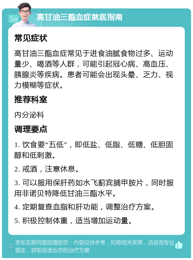 高甘油三酯血症就医指南 常见症状 高甘油三酯血症常见于进食油腻食物过多、运动量少、喝酒等人群，可能引起冠心病、高血压、胰腺炎等疾病。患者可能会出现头晕、乏力、视力模糊等症状。 推荐科室 内分泌科 调理要点 1. 饮食要“五低”，即低盐、低脂、低糖、低胆固醇和低刺激。 2. 戒酒，注意休息。 3. 可以服用保肝药如水飞蓟宾脯甲胺片，同时服用非诺贝特降低甘油三酯水平。 4. 定期复查血脂和肝功能，调整治疗方案。 5. 积极控制体重，适当增加运动量。