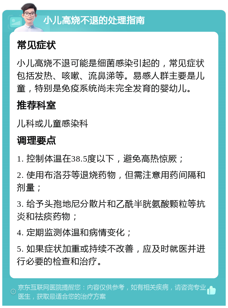 小儿高烧不退的处理指南 常见症状 小儿高烧不退可能是细菌感染引起的，常见症状包括发热、咳嗽、流鼻涕等。易感人群主要是儿童，特别是免疫系统尚未完全发育的婴幼儿。 推荐科室 儿科或儿童感染科 调理要点 1. 控制体温在38.5度以下，避免高热惊厥； 2. 使用布洛芬等退烧药物，但需注意用药间隔和剂量； 3. 给予头孢地尼分散片和乙酰半胱氨酸颗粒等抗炎和祛痰药物； 4. 定期监测体温和病情变化； 5. 如果症状加重或持续不改善，应及时就医并进行必要的检查和治疗。