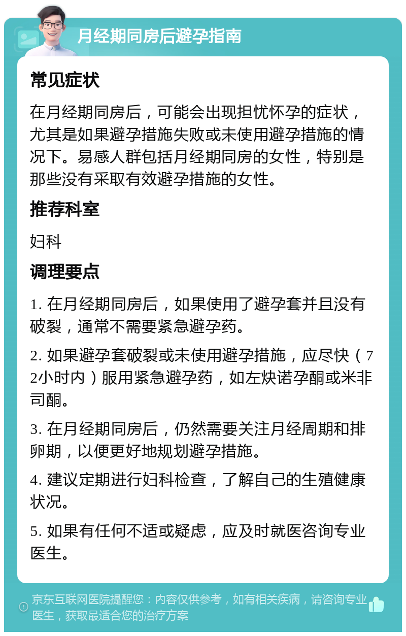 月经期同房后避孕指南 常见症状 在月经期同房后，可能会出现担忧怀孕的症状，尤其是如果避孕措施失败或未使用避孕措施的情况下。易感人群包括月经期同房的女性，特别是那些没有采取有效避孕措施的女性。 推荐科室 妇科 调理要点 1. 在月经期同房后，如果使用了避孕套并且没有破裂，通常不需要紧急避孕药。 2. 如果避孕套破裂或未使用避孕措施，应尽快（72小时内）服用紧急避孕药，如左炔诺孕酮或米非司酮。 3. 在月经期同房后，仍然需要关注月经周期和排卵期，以便更好地规划避孕措施。 4. 建议定期进行妇科检查，了解自己的生殖健康状况。 5. 如果有任何不适或疑虑，应及时就医咨询专业医生。