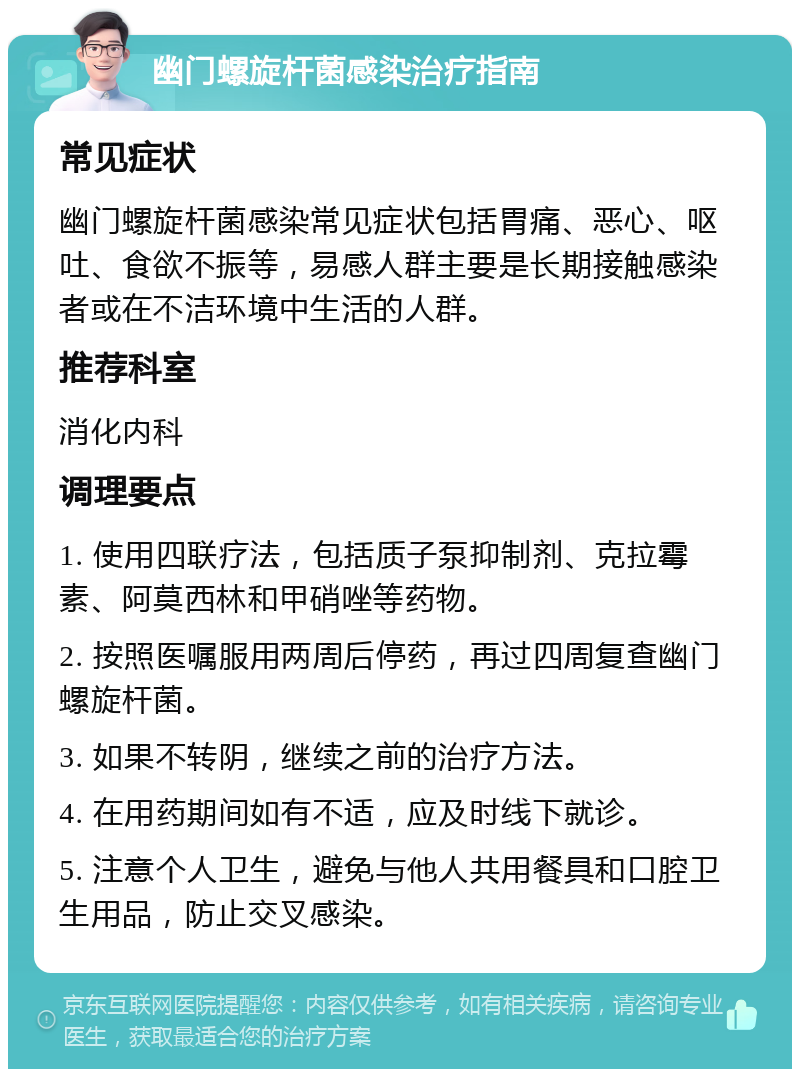 幽门螺旋杆菌感染治疗指南 常见症状 幽门螺旋杆菌感染常见症状包括胃痛、恶心、呕吐、食欲不振等，易感人群主要是长期接触感染者或在不洁环境中生活的人群。 推荐科室 消化内科 调理要点 1. 使用四联疗法，包括质子泵抑制剂、克拉霉素、阿莫西林和甲硝唑等药物。 2. 按照医嘱服用两周后停药，再过四周复查幽门螺旋杆菌。 3. 如果不转阴，继续之前的治疗方法。 4. 在用药期间如有不适，应及时线下就诊。 5. 注意个人卫生，避免与他人共用餐具和口腔卫生用品，防止交叉感染。