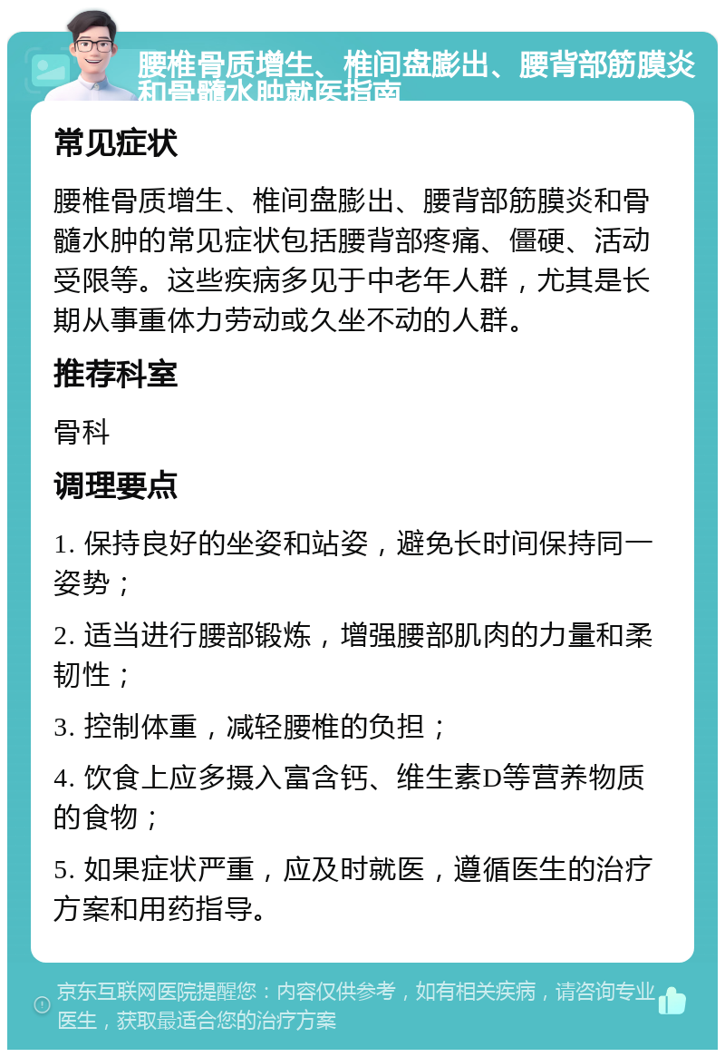 腰椎骨质增生、椎间盘膨出、腰背部筋膜炎和骨髓水肿就医指南 常见症状 腰椎骨质增生、椎间盘膨出、腰背部筋膜炎和骨髓水肿的常见症状包括腰背部疼痛、僵硬、活动受限等。这些疾病多见于中老年人群，尤其是长期从事重体力劳动或久坐不动的人群。 推荐科室 骨科 调理要点 1. 保持良好的坐姿和站姿，避免长时间保持同一姿势； 2. 适当进行腰部锻炼，增强腰部肌肉的力量和柔韧性； 3. 控制体重，减轻腰椎的负担； 4. 饮食上应多摄入富含钙、维生素D等营养物质的食物； 5. 如果症状严重，应及时就医，遵循医生的治疗方案和用药指导。