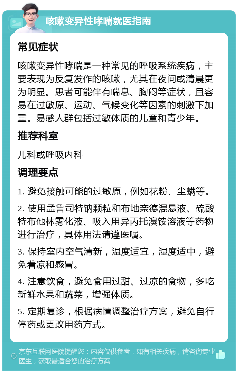 咳嗽变异性哮喘就医指南 常见症状 咳嗽变异性哮喘是一种常见的呼吸系统疾病，主要表现为反复发作的咳嗽，尤其在夜间或清晨更为明显。患者可能伴有喘息、胸闷等症状，且容易在过敏原、运动、气候变化等因素的刺激下加重。易感人群包括过敏体质的儿童和青少年。 推荐科室 儿科或呼吸内科 调理要点 1. 避免接触可能的过敏原，例如花粉、尘螨等。 2. 使用孟鲁司特钠颗粒和布地奈德混悬液、硫酸特布他林雾化液、吸入用异丙托溴铵溶液等药物进行治疗，具体用法请遵医嘱。 3. 保持室内空气清新，温度适宜，湿度适中，避免着凉和感冒。 4. 注意饮食，避免食用过甜、过凉的食物，多吃新鲜水果和蔬菜，增强体质。 5. 定期复诊，根据病情调整治疗方案，避免自行停药或更改用药方式。