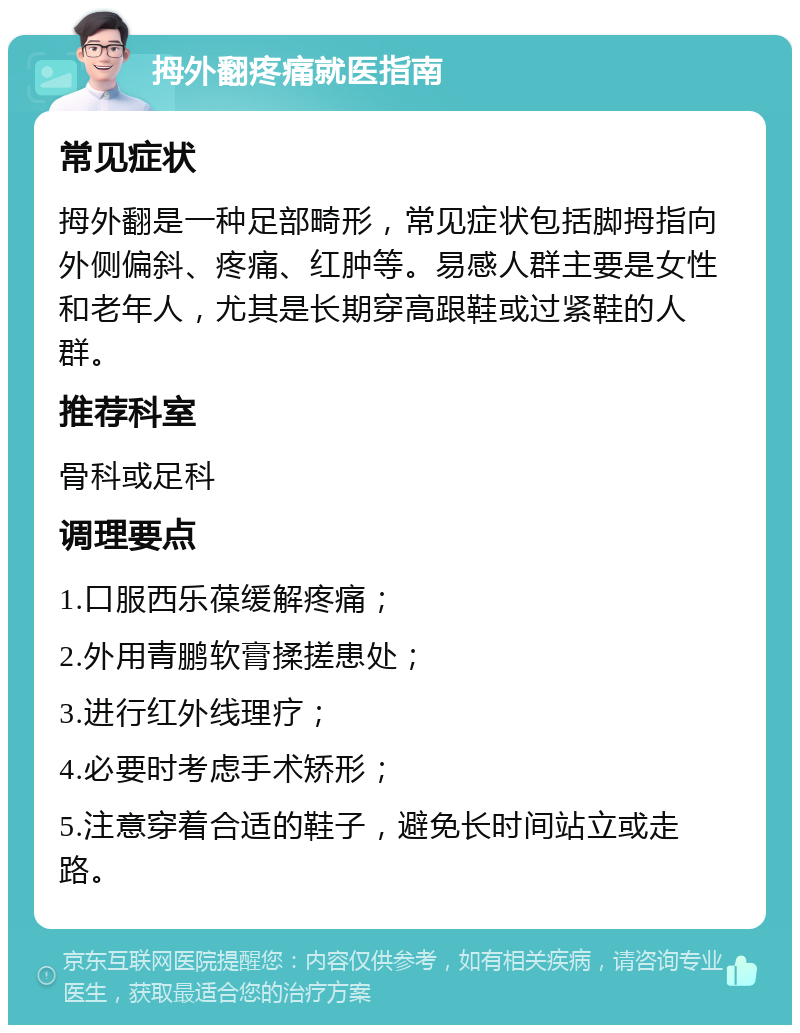 拇外翻疼痛就医指南 常见症状 拇外翻是一种足部畸形，常见症状包括脚拇指向外侧偏斜、疼痛、红肿等。易感人群主要是女性和老年人，尤其是长期穿高跟鞋或过紧鞋的人群。 推荐科室 骨科或足科 调理要点 1.口服西乐葆缓解疼痛； 2.外用青鹏软膏揉搓患处； 3.进行红外线理疗； 4.必要时考虑手术矫形； 5.注意穿着合适的鞋子，避免长时间站立或走路。