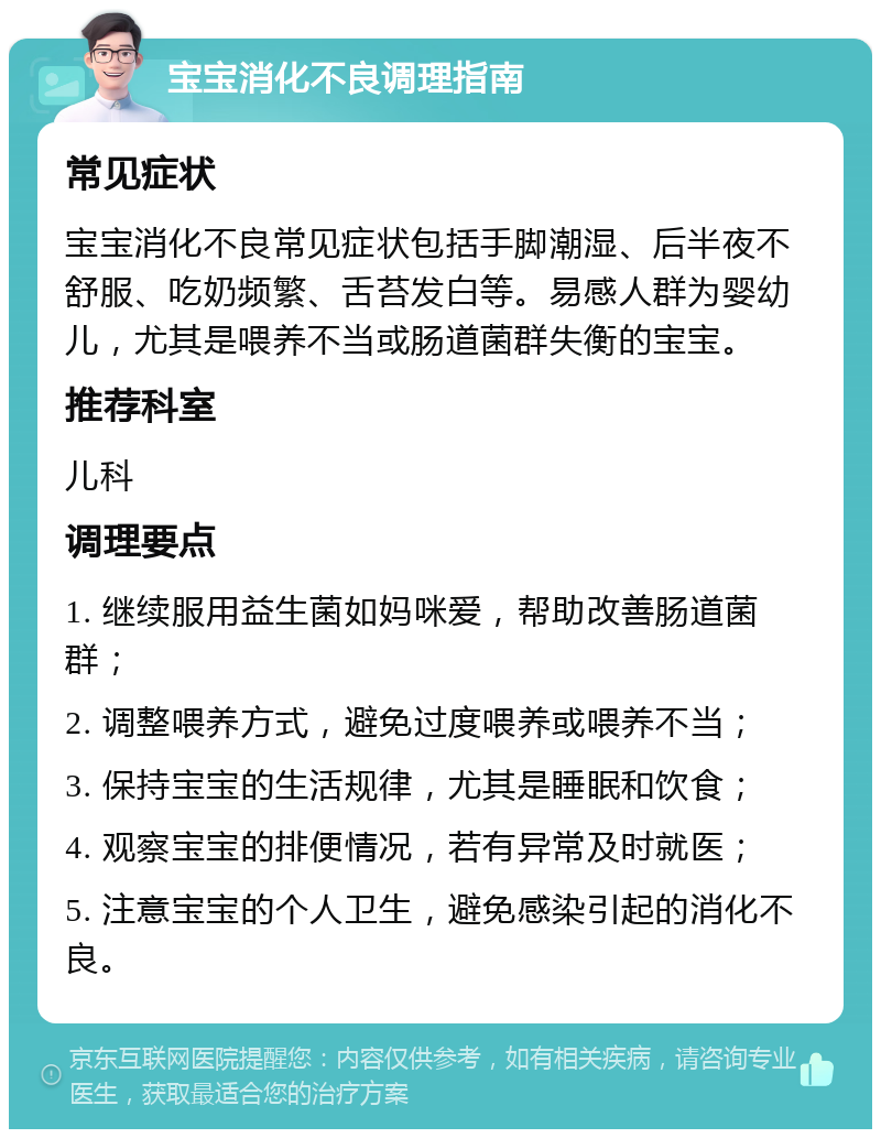 宝宝消化不良调理指南 常见症状 宝宝消化不良常见症状包括手脚潮湿、后半夜不舒服、吃奶频繁、舌苔发白等。易感人群为婴幼儿，尤其是喂养不当或肠道菌群失衡的宝宝。 推荐科室 儿科 调理要点 1. 继续服用益生菌如妈咪爱，帮助改善肠道菌群； 2. 调整喂养方式，避免过度喂养或喂养不当； 3. 保持宝宝的生活规律，尤其是睡眠和饮食； 4. 观察宝宝的排便情况，若有异常及时就医； 5. 注意宝宝的个人卫生，避免感染引起的消化不良。