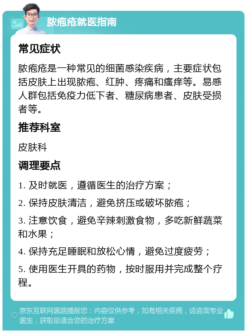 脓疱疮就医指南 常见症状 脓疱疮是一种常见的细菌感染疾病，主要症状包括皮肤上出现脓疱、红肿、疼痛和瘙痒等。易感人群包括免疫力低下者、糖尿病患者、皮肤受损者等。 推荐科室 皮肤科 调理要点 1. 及时就医，遵循医生的治疗方案； 2. 保持皮肤清洁，避免挤压或破坏脓疱； 3. 注意饮食，避免辛辣刺激食物，多吃新鲜蔬菜和水果； 4. 保持充足睡眠和放松心情，避免过度疲劳； 5. 使用医生开具的药物，按时服用并完成整个疗程。