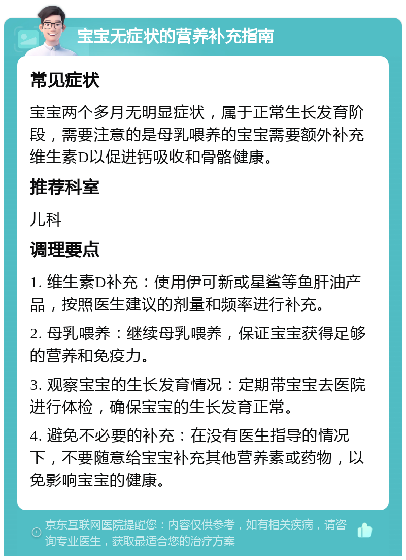 宝宝无症状的营养补充指南 常见症状 宝宝两个多月无明显症状，属于正常生长发育阶段，需要注意的是母乳喂养的宝宝需要额外补充维生素D以促进钙吸收和骨骼健康。 推荐科室 儿科 调理要点 1. 维生素D补充：使用伊可新或星鲨等鱼肝油产品，按照医生建议的剂量和频率进行补充。 2. 母乳喂养：继续母乳喂养，保证宝宝获得足够的营养和免疫力。 3. 观察宝宝的生长发育情况：定期带宝宝去医院进行体检，确保宝宝的生长发育正常。 4. 避免不必要的补充：在没有医生指导的情况下，不要随意给宝宝补充其他营养素或药物，以免影响宝宝的健康。