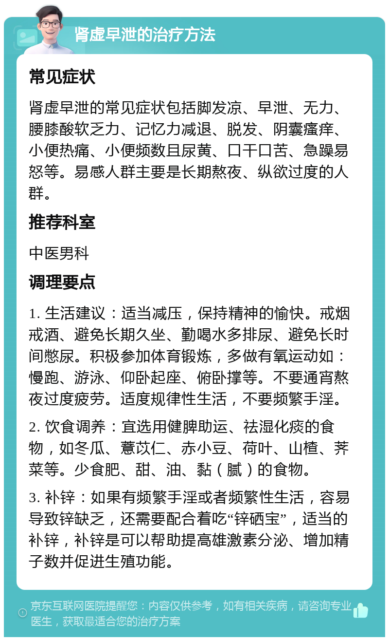 肾虚早泄的治疗方法 常见症状 肾虚早泄的常见症状包括脚发凉、早泄、无力、腰膝酸软乏力、记忆力减退、脱发、阴囊瘙痒、小便热痛、小便频数且尿黄、口干口苦、急躁易怒等。易感人群主要是长期熬夜、纵欲过度的人群。 推荐科室 中医男科 调理要点 1. 生活建议：适当减压，保持精神的愉快。戒烟戒酒、避免长期久坐、勤喝水多排尿、避免长时间憋尿。积极参加体育锻炼，多做有氧运动如：慢跑、游泳、仰卧起座、俯卧撑等。不要通宵熬夜过度疲劳。适度规律性生活，不要频繁手淫。 2. 饮食调养：宜选用健脾助运、祛湿化痰的食物，如冬瓜、薏苡仁、赤小豆、荷叶、山楂、荠菜等。少食肥、甜、油、黏（腻）的食物。 3. 补锌：如果有频繁手淫或者频繁性生活，容易导致锌缺乏，还需要配合着吃“锌硒宝”，适当的补锌，补锌是可以帮助提高雄激素分泌、增加精子数并促进生殖功能。