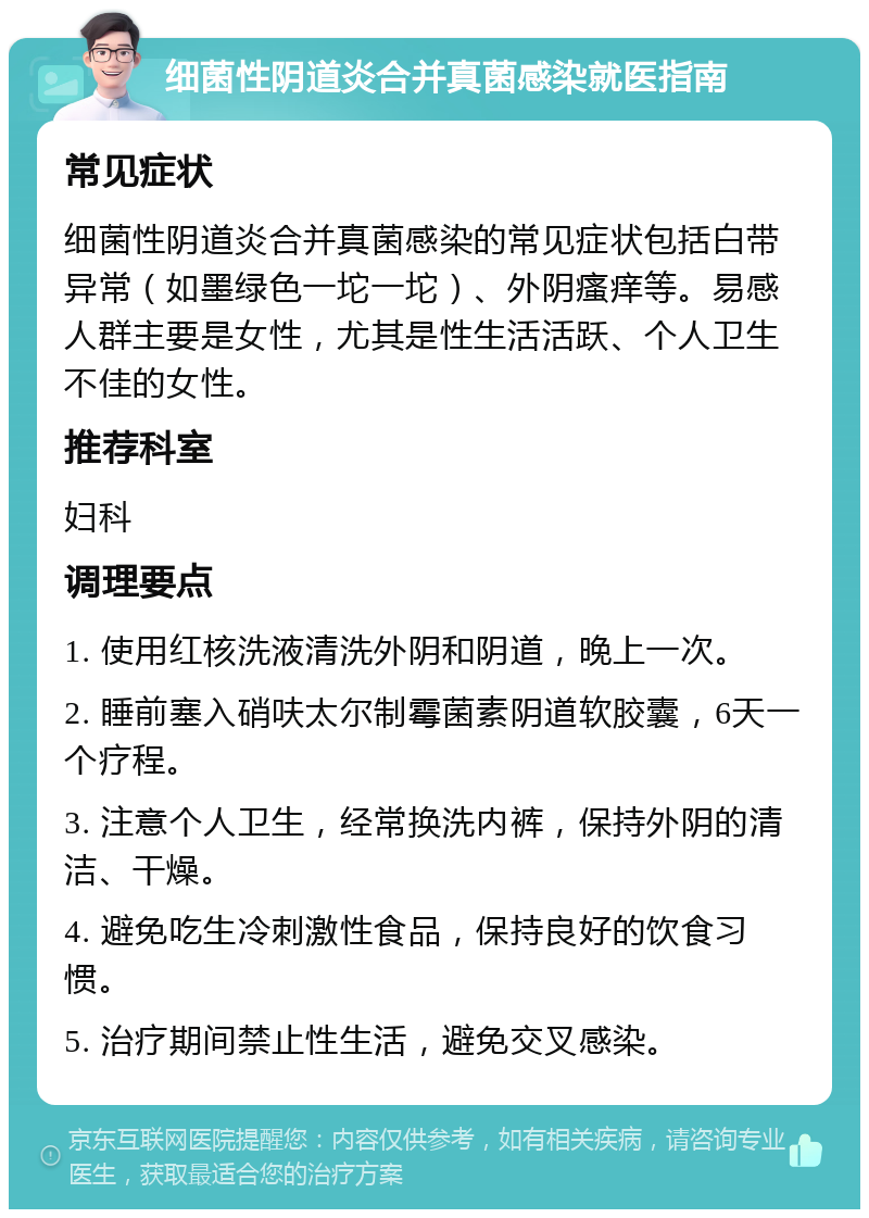 细菌性阴道炎合并真菌感染就医指南 常见症状 细菌性阴道炎合并真菌感染的常见症状包括白带异常（如墨绿色一坨一坨）、外阴瘙痒等。易感人群主要是女性，尤其是性生活活跃、个人卫生不佳的女性。 推荐科室 妇科 调理要点 1. 使用红核洗液清洗外阴和阴道，晚上一次。 2. 睡前塞入硝呋太尔制霉菌素阴道软胶囊，6天一个疗程。 3. 注意个人卫生，经常换洗内裤，保持外阴的清洁、干燥。 4. 避免吃生冷刺激性食品，保持良好的饮食习惯。 5. 治疗期间禁止性生活，避免交叉感染。