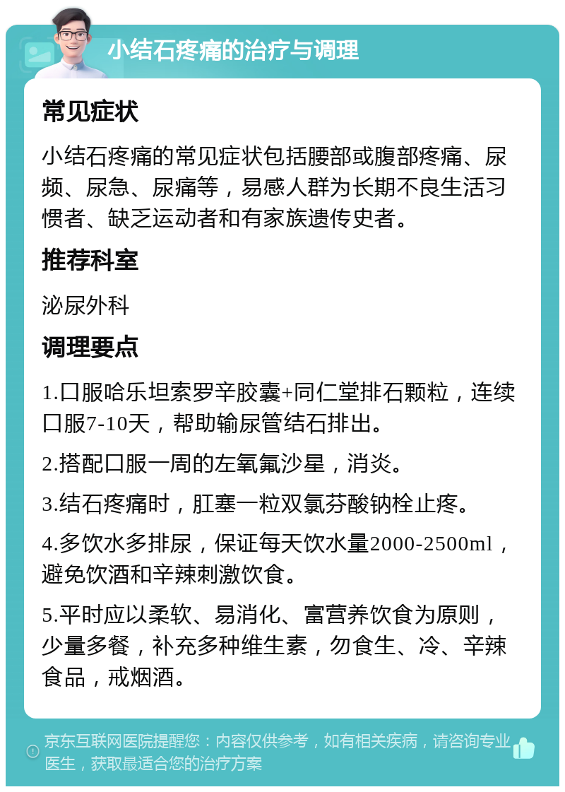 小结石疼痛的治疗与调理 常见症状 小结石疼痛的常见症状包括腰部或腹部疼痛、尿频、尿急、尿痛等，易感人群为长期不良生活习惯者、缺乏运动者和有家族遗传史者。 推荐科室 泌尿外科 调理要点 1.口服哈乐坦索罗辛胶囊+同仁堂排石颗粒，连续口服7-10天，帮助输尿管结石排出。 2.搭配口服一周的左氧氟沙星，消炎。 3.结石疼痛时，肛塞一粒双氯芬酸钠栓止疼。 4.多饮水多排尿，保证每天饮水量2000-2500ml，避免饮酒和辛辣刺激饮食。 5.平时应以柔软、易消化、富营养饮食为原则，少量多餐，补充多种维生素，勿食生、冷、辛辣食品，戒烟酒。