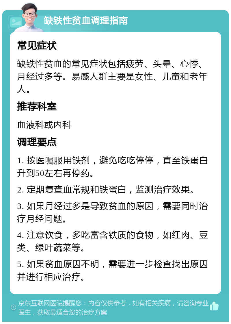 缺铁性贫血调理指南 常见症状 缺铁性贫血的常见症状包括疲劳、头晕、心悸、月经过多等。易感人群主要是女性、儿童和老年人。 推荐科室 血液科或内科 调理要点 1. 按医嘱服用铁剂，避免吃吃停停，直至铁蛋白升到50左右再停药。 2. 定期复查血常规和铁蛋白，监测治疗效果。 3. 如果月经过多是导致贫血的原因，需要同时治疗月经问题。 4. 注意饮食，多吃富含铁质的食物，如红肉、豆类、绿叶蔬菜等。 5. 如果贫血原因不明，需要进一步检查找出原因并进行相应治疗。