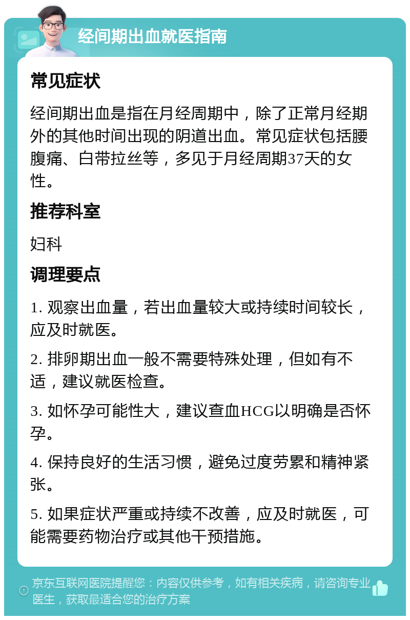 经间期出血就医指南 常见症状 经间期出血是指在月经周期中，除了正常月经期外的其他时间出现的阴道出血。常见症状包括腰腹痛、白带拉丝等，多见于月经周期37天的女性。 推荐科室 妇科 调理要点 1. 观察出血量，若出血量较大或持续时间较长，应及时就医。 2. 排卵期出血一般不需要特殊处理，但如有不适，建议就医检查。 3. 如怀孕可能性大，建议查血HCG以明确是否怀孕。 4. 保持良好的生活习惯，避免过度劳累和精神紧张。 5. 如果症状严重或持续不改善，应及时就医，可能需要药物治疗或其他干预措施。