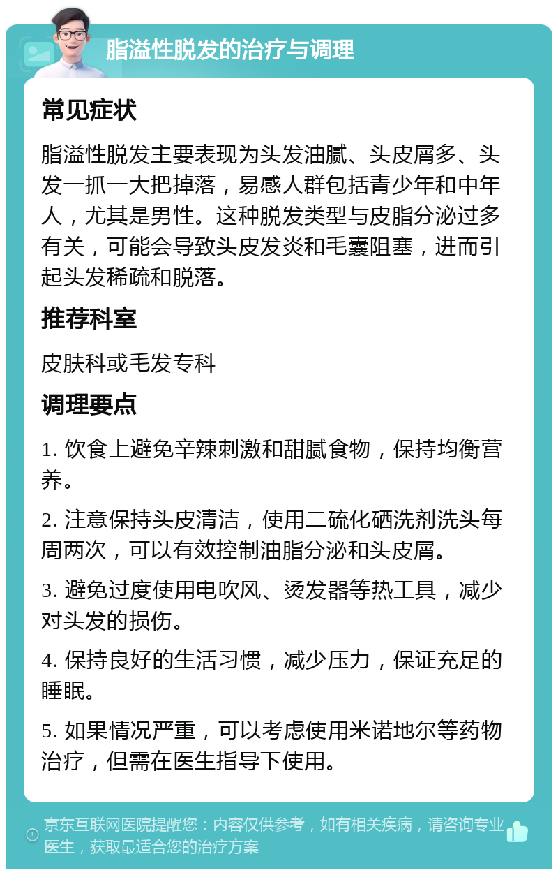 脂溢性脱发的治疗与调理 常见症状 脂溢性脱发主要表现为头发油腻、头皮屑多、头发一抓一大把掉落，易感人群包括青少年和中年人，尤其是男性。这种脱发类型与皮脂分泌过多有关，可能会导致头皮发炎和毛囊阻塞，进而引起头发稀疏和脱落。 推荐科室 皮肤科或毛发专科 调理要点 1. 饮食上避免辛辣刺激和甜腻食物，保持均衡营养。 2. 注意保持头皮清洁，使用二硫化硒洗剂洗头每周两次，可以有效控制油脂分泌和头皮屑。 3. 避免过度使用电吹风、烫发器等热工具，减少对头发的损伤。 4. 保持良好的生活习惯，减少压力，保证充足的睡眠。 5. 如果情况严重，可以考虑使用米诺地尔等药物治疗，但需在医生指导下使用。