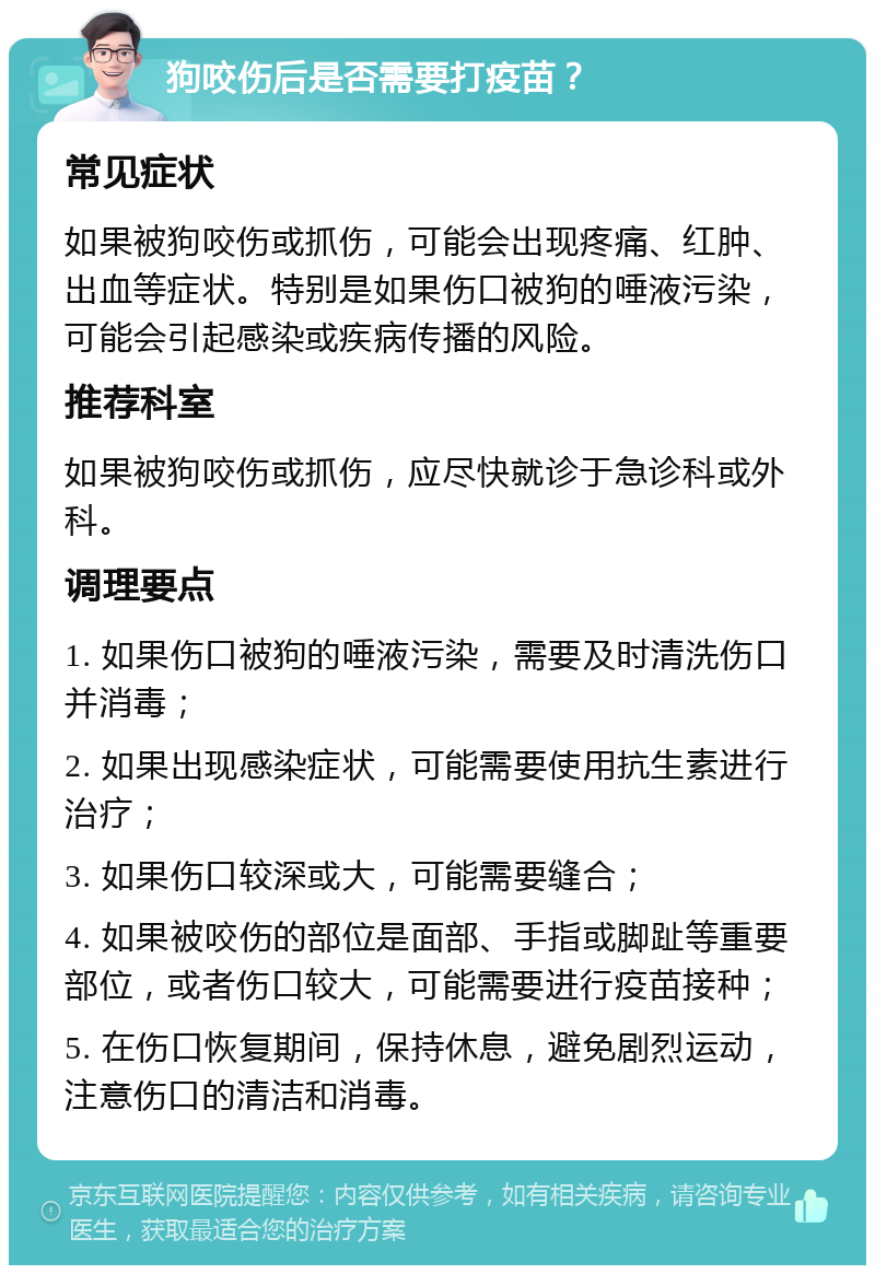 狗咬伤后是否需要打疫苗？ 常见症状 如果被狗咬伤或抓伤，可能会出现疼痛、红肿、出血等症状。特别是如果伤口被狗的唾液污染，可能会引起感染或疾病传播的风险。 推荐科室 如果被狗咬伤或抓伤，应尽快就诊于急诊科或外科。 调理要点 1. 如果伤口被狗的唾液污染，需要及时清洗伤口并消毒； 2. 如果出现感染症状，可能需要使用抗生素进行治疗； 3. 如果伤口较深或大，可能需要缝合； 4. 如果被咬伤的部位是面部、手指或脚趾等重要部位，或者伤口较大，可能需要进行疫苗接种； 5. 在伤口恢复期间，保持休息，避免剧烈运动，注意伤口的清洁和消毒。