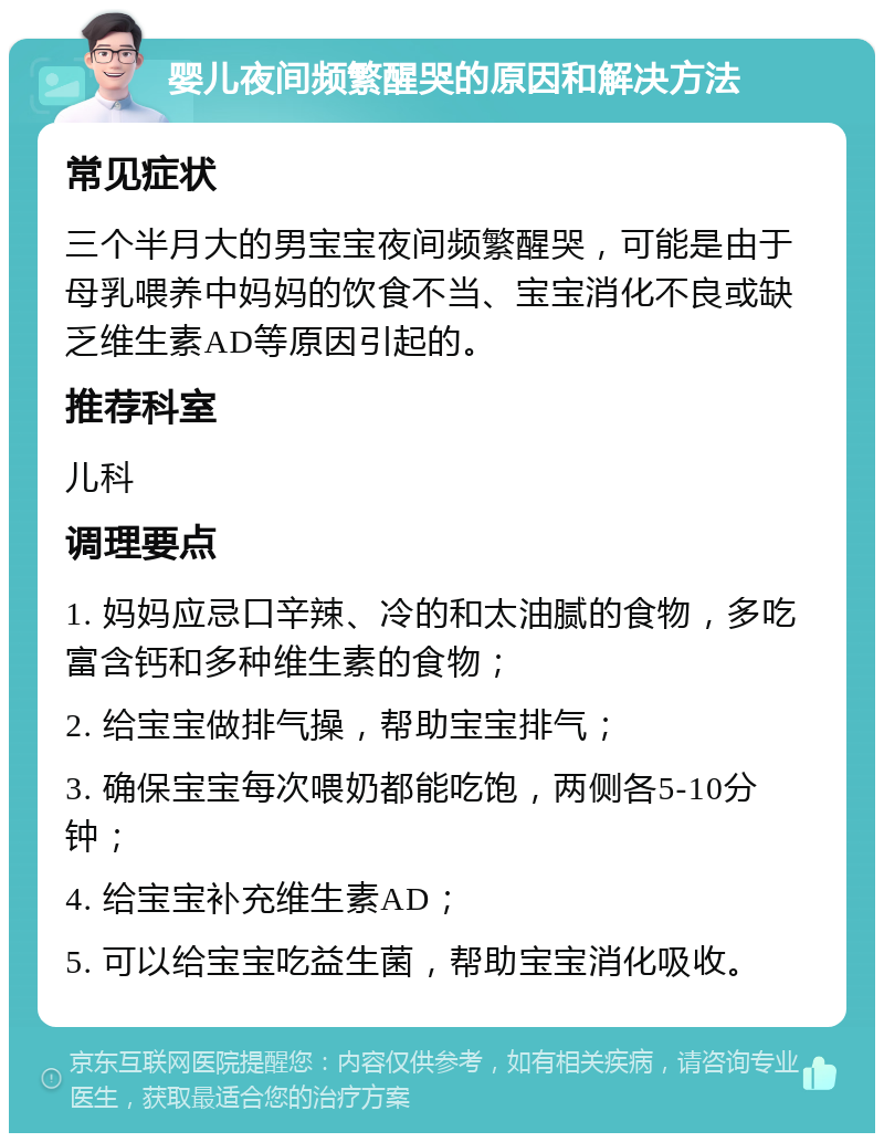 婴儿夜间频繁醒哭的原因和解决方法 常见症状 三个半月大的男宝宝夜间频繁醒哭，可能是由于母乳喂养中妈妈的饮食不当、宝宝消化不良或缺乏维生素AD等原因引起的。 推荐科室 儿科 调理要点 1. 妈妈应忌口辛辣、冷的和太油腻的食物，多吃富含钙和多种维生素的食物； 2. 给宝宝做排气操，帮助宝宝排气； 3. 确保宝宝每次喂奶都能吃饱，两侧各5-10分钟； 4. 给宝宝补充维生素AD； 5. 可以给宝宝吃益生菌，帮助宝宝消化吸收。