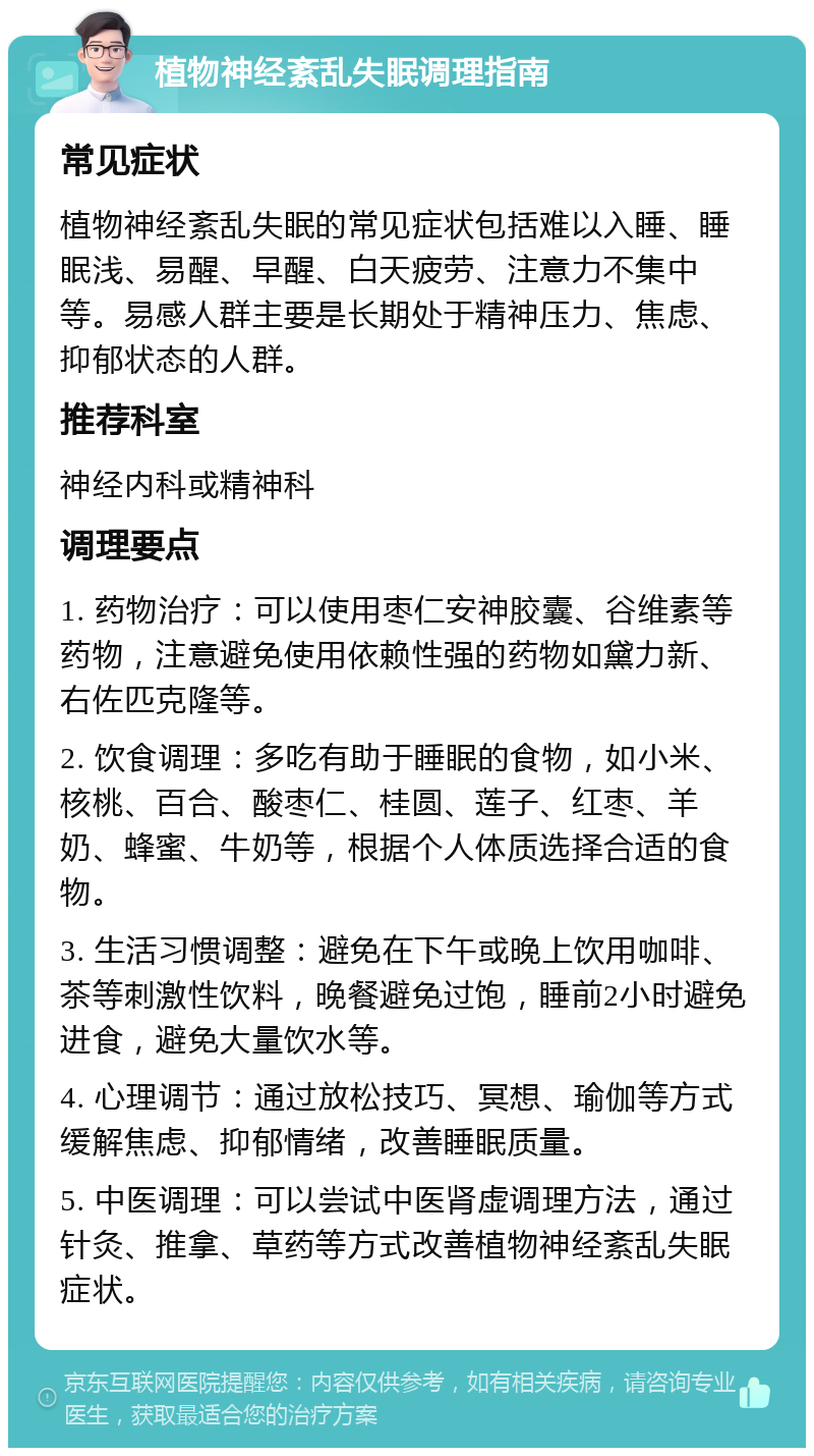 植物神经紊乱失眠调理指南 常见症状 植物神经紊乱失眠的常见症状包括难以入睡、睡眠浅、易醒、早醒、白天疲劳、注意力不集中等。易感人群主要是长期处于精神压力、焦虑、抑郁状态的人群。 推荐科室 神经内科或精神科 调理要点 1. 药物治疗：可以使用枣仁安神胶囊、谷维素等药物，注意避免使用依赖性强的药物如黛力新、右佐匹克隆等。 2. 饮食调理：多吃有助于睡眠的食物，如小米、核桃、百合、酸枣仁、桂圆、莲子、红枣、羊奶、蜂蜜、牛奶等，根据个人体质选择合适的食物。 3. 生活习惯调整：避免在下午或晚上饮用咖啡、茶等刺激性饮料，晚餐避免过饱，睡前2小时避免进食，避免大量饮水等。 4. 心理调节：通过放松技巧、冥想、瑜伽等方式缓解焦虑、抑郁情绪，改善睡眠质量。 5. 中医调理：可以尝试中医肾虚调理方法，通过针灸、推拿、草药等方式改善植物神经紊乱失眠症状。