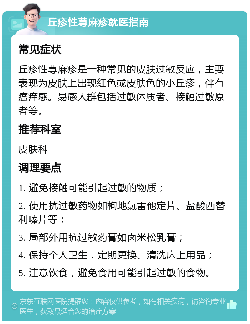 丘疹性荨麻疹就医指南 常见症状 丘疹性荨麻疹是一种常见的皮肤过敏反应，主要表现为皮肤上出现红色或皮肤色的小丘疹，伴有瘙痒感。易感人群包括过敏体质者、接触过敏原者等。 推荐科室 皮肤科 调理要点 1. 避免接触可能引起过敏的物质； 2. 使用抗过敏药物如枸地氯雷他定片、盐酸西替利嗪片等； 3. 局部外用抗过敏药膏如卤米松乳膏； 4. 保持个人卫生，定期更换、清洗床上用品； 5. 注意饮食，避免食用可能引起过敏的食物。