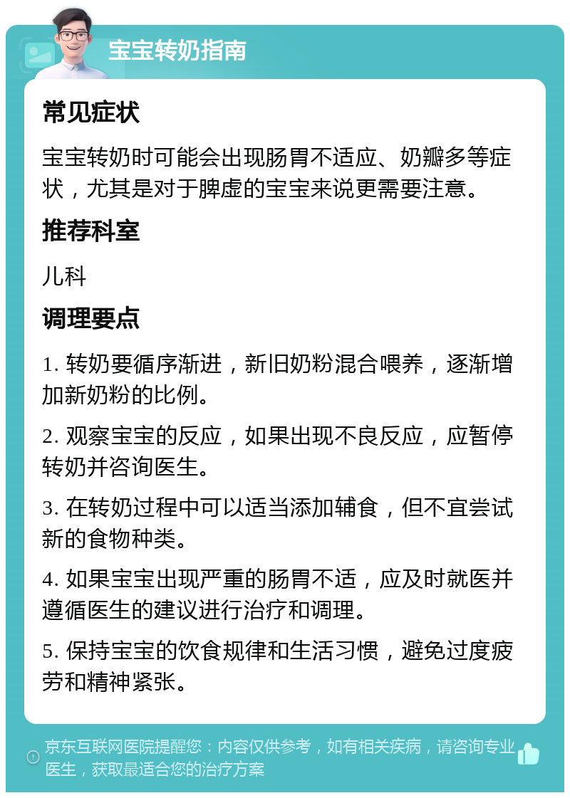 宝宝转奶指南 常见症状 宝宝转奶时可能会出现肠胃不适应、奶瓣多等症状，尤其是对于脾虚的宝宝来说更需要注意。 推荐科室 儿科 调理要点 1. 转奶要循序渐进，新旧奶粉混合喂养，逐渐增加新奶粉的比例。 2. 观察宝宝的反应，如果出现不良反应，应暂停转奶并咨询医生。 3. 在转奶过程中可以适当添加辅食，但不宜尝试新的食物种类。 4. 如果宝宝出现严重的肠胃不适，应及时就医并遵循医生的建议进行治疗和调理。 5. 保持宝宝的饮食规律和生活习惯，避免过度疲劳和精神紧张。