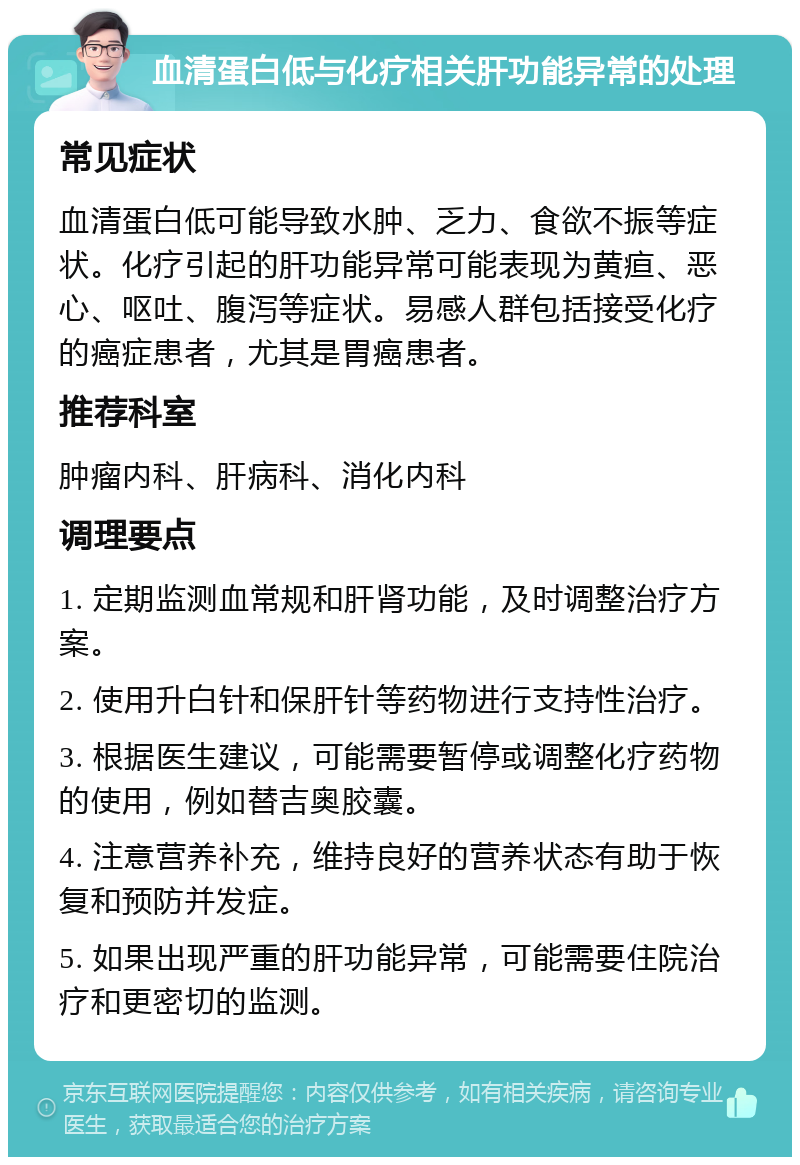 血清蛋白低与化疗相关肝功能异常的处理 常见症状 血清蛋白低可能导致水肿、乏力、食欲不振等症状。化疗引起的肝功能异常可能表现为黄疸、恶心、呕吐、腹泻等症状。易感人群包括接受化疗的癌症患者，尤其是胃癌患者。 推荐科室 肿瘤内科、肝病科、消化内科 调理要点 1. 定期监测血常规和肝肾功能，及时调整治疗方案。 2. 使用升白针和保肝针等药物进行支持性治疗。 3. 根据医生建议，可能需要暂停或调整化疗药物的使用，例如替吉奥胶囊。 4. 注意营养补充，维持良好的营养状态有助于恢复和预防并发症。 5. 如果出现严重的肝功能异常，可能需要住院治疗和更密切的监测。