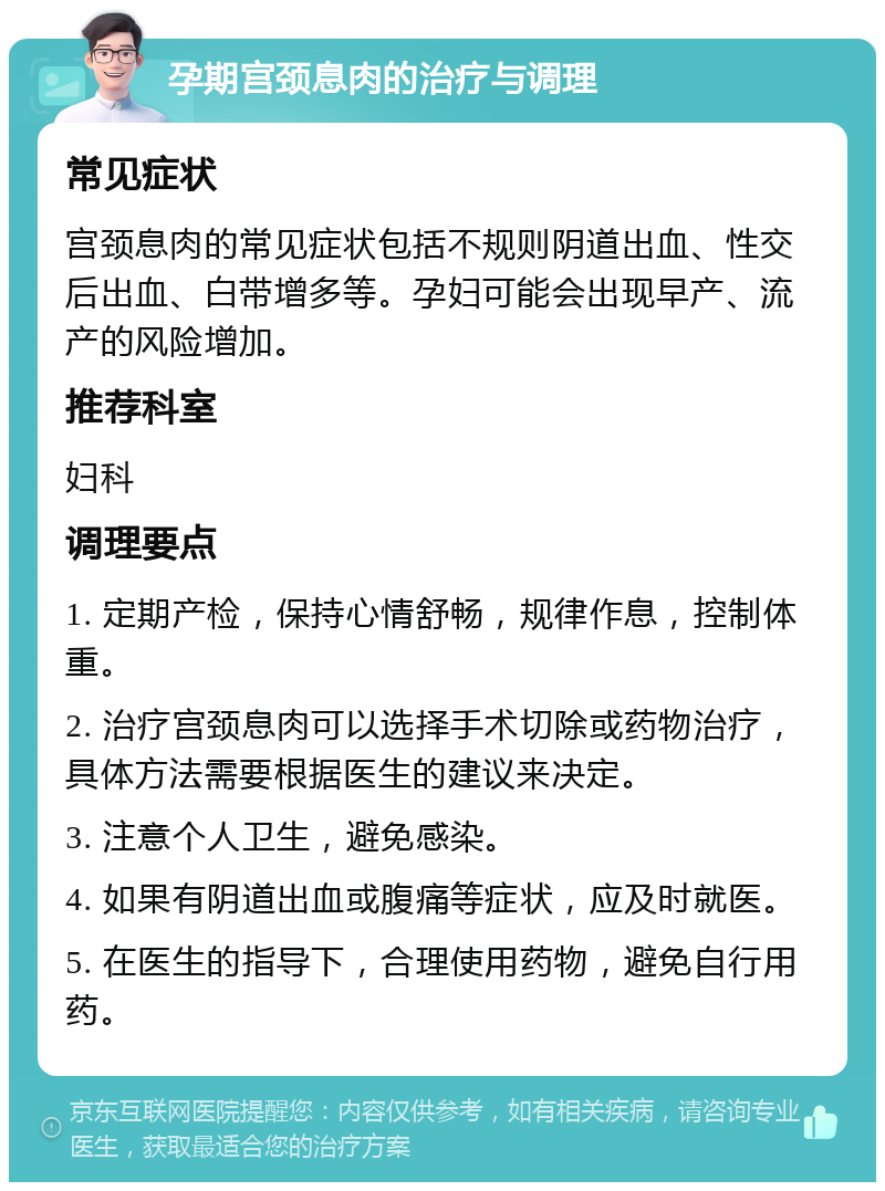 孕期宫颈息肉的治疗与调理 常见症状 宫颈息肉的常见症状包括不规则阴道出血、性交后出血、白带增多等。孕妇可能会出现早产、流产的风险增加。 推荐科室 妇科 调理要点 1. 定期产检，保持心情舒畅，规律作息，控制体重。 2. 治疗宫颈息肉可以选择手术切除或药物治疗，具体方法需要根据医生的建议来决定。 3. 注意个人卫生，避免感染。 4. 如果有阴道出血或腹痛等症状，应及时就医。 5. 在医生的指导下，合理使用药物，避免自行用药。