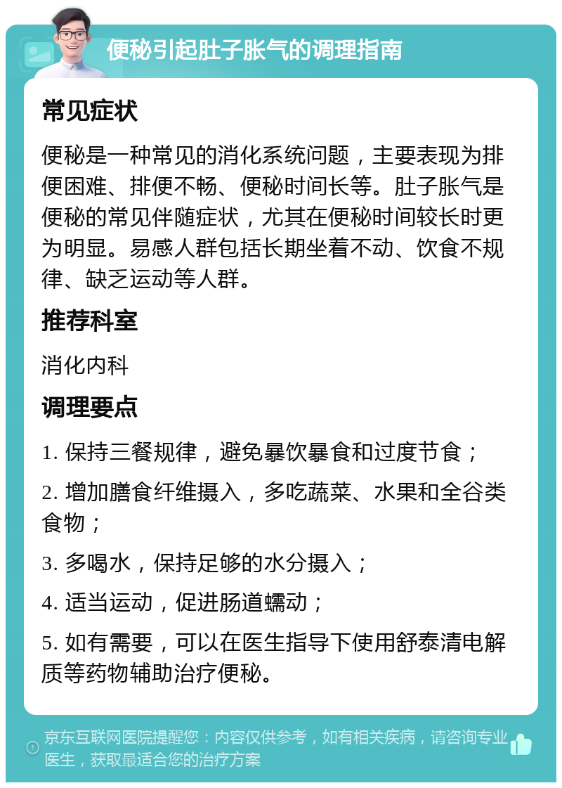 便秘引起肚子胀气的调理指南 常见症状 便秘是一种常见的消化系统问题，主要表现为排便困难、排便不畅、便秘时间长等。肚子胀气是便秘的常见伴随症状，尤其在便秘时间较长时更为明显。易感人群包括长期坐着不动、饮食不规律、缺乏运动等人群。 推荐科室 消化内科 调理要点 1. 保持三餐规律，避免暴饮暴食和过度节食； 2. 增加膳食纤维摄入，多吃蔬菜、水果和全谷类食物； 3. 多喝水，保持足够的水分摄入； 4. 适当运动，促进肠道蠕动； 5. 如有需要，可以在医生指导下使用舒泰清电解质等药物辅助治疗便秘。