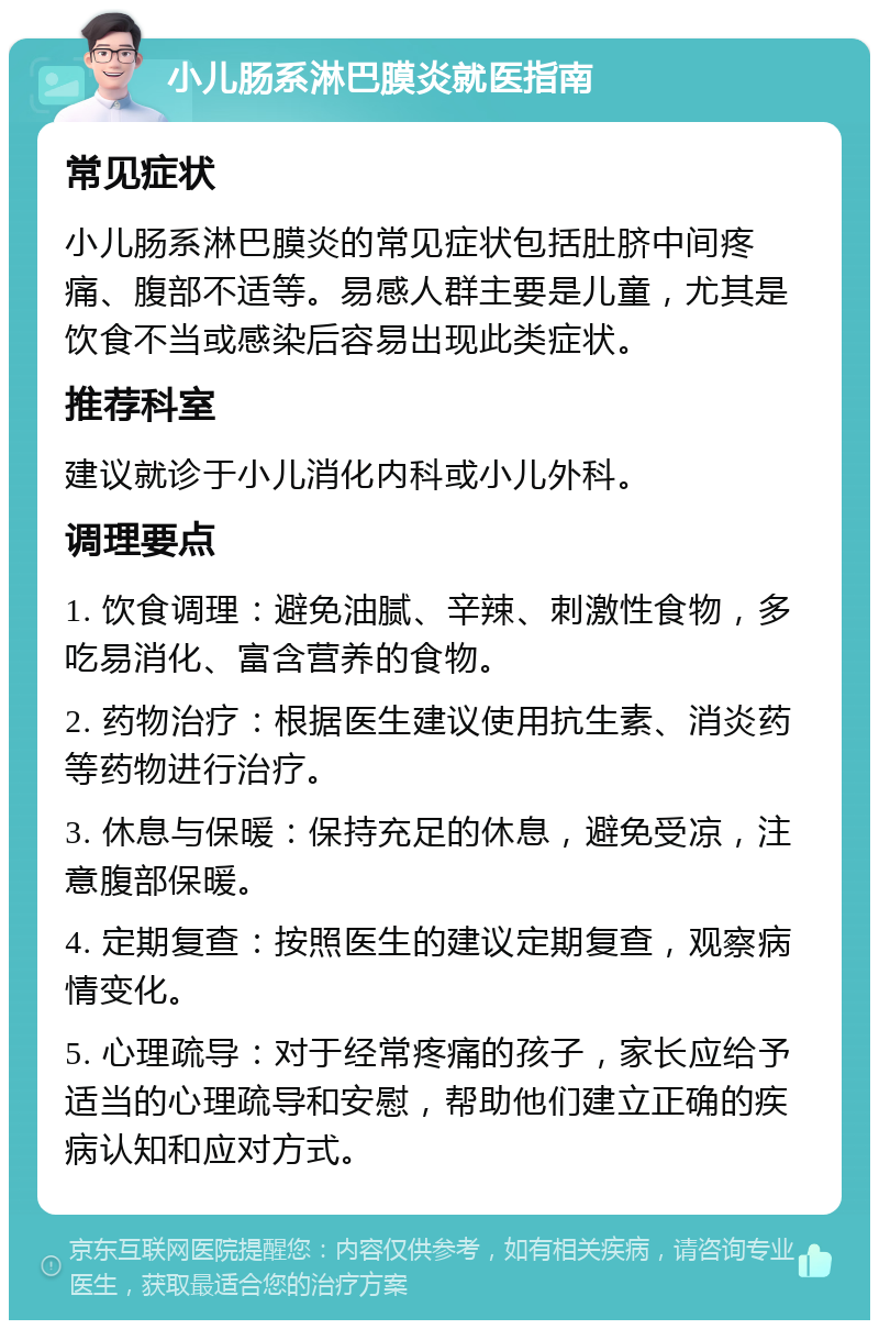 小儿肠系淋巴膜炎就医指南 常见症状 小儿肠系淋巴膜炎的常见症状包括肚脐中间疼痛、腹部不适等。易感人群主要是儿童，尤其是饮食不当或感染后容易出现此类症状。 推荐科室 建议就诊于小儿消化内科或小儿外科。 调理要点 1. 饮食调理：避免油腻、辛辣、刺激性食物，多吃易消化、富含营养的食物。 2. 药物治疗：根据医生建议使用抗生素、消炎药等药物进行治疗。 3. 休息与保暖：保持充足的休息，避免受凉，注意腹部保暖。 4. 定期复查：按照医生的建议定期复查，观察病情变化。 5. 心理疏导：对于经常疼痛的孩子，家长应给予适当的心理疏导和安慰，帮助他们建立正确的疾病认知和应对方式。