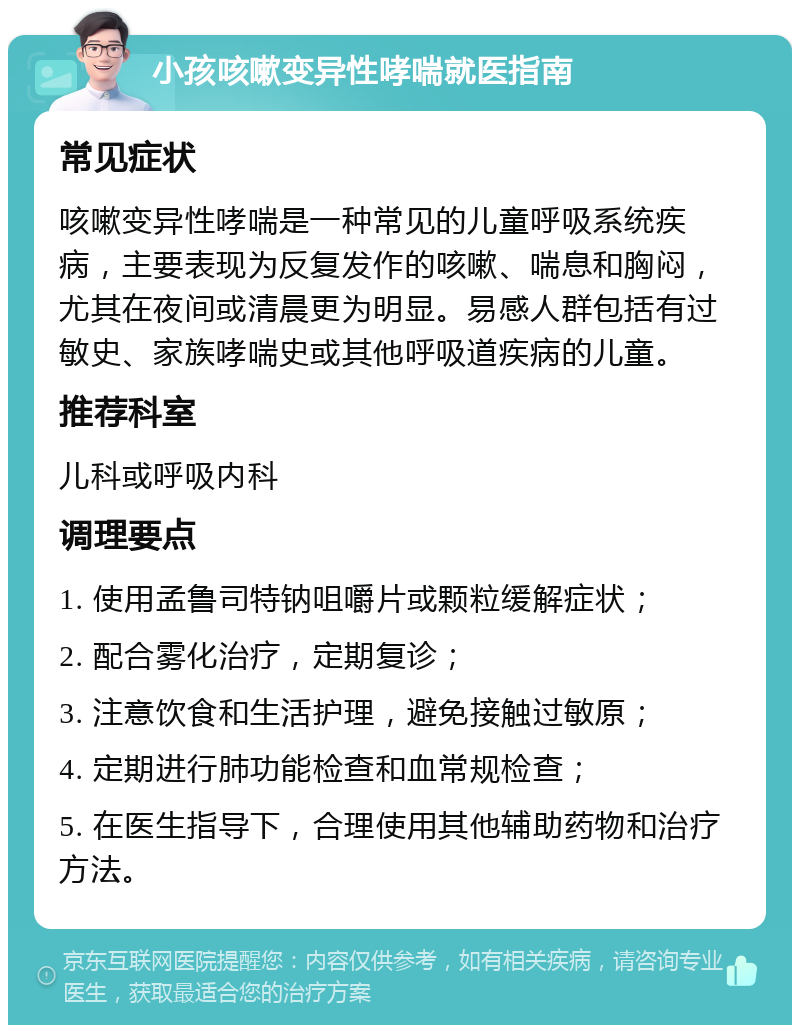 小孩咳嗽变异性哮喘就医指南 常见症状 咳嗽变异性哮喘是一种常见的儿童呼吸系统疾病，主要表现为反复发作的咳嗽、喘息和胸闷，尤其在夜间或清晨更为明显。易感人群包括有过敏史、家族哮喘史或其他呼吸道疾病的儿童。 推荐科室 儿科或呼吸内科 调理要点 1. 使用孟鲁司特钠咀嚼片或颗粒缓解症状； 2. 配合雾化治疗，定期复诊； 3. 注意饮食和生活护理，避免接触过敏原； 4. 定期进行肺功能检查和血常规检查； 5. 在医生指导下，合理使用其他辅助药物和治疗方法。