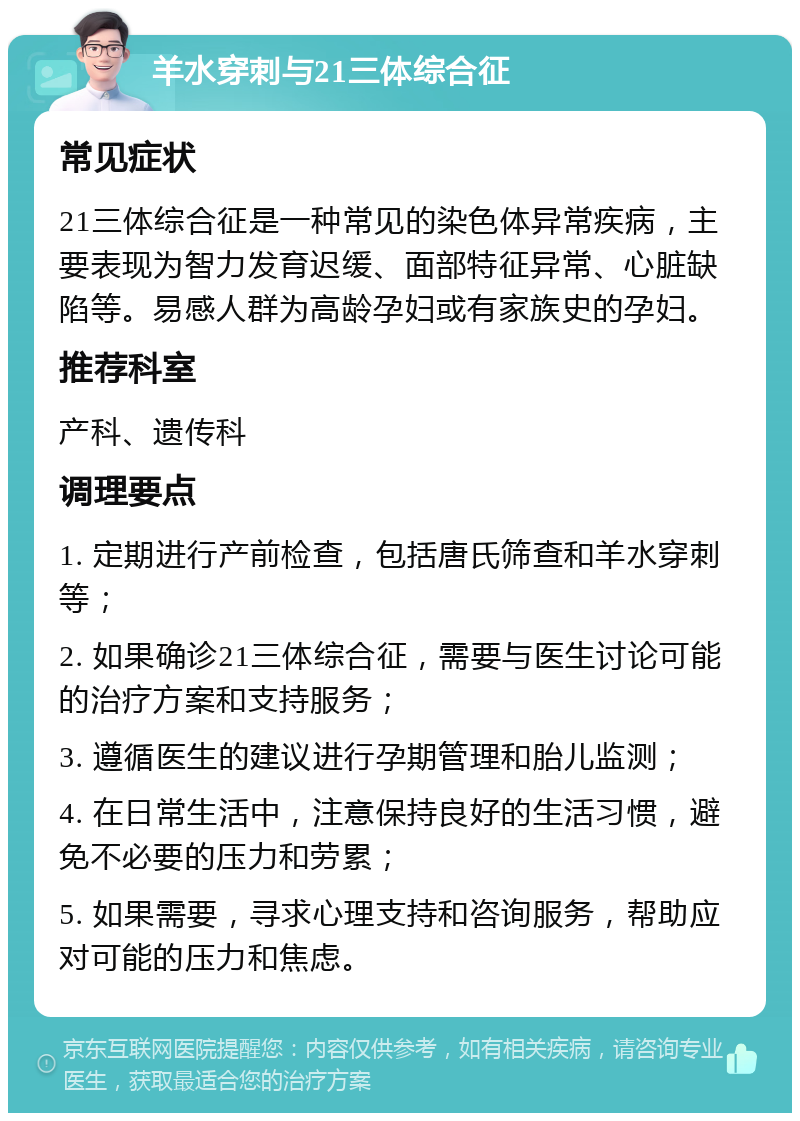 羊水穿刺与21三体综合征 常见症状 21三体综合征是一种常见的染色体异常疾病，主要表现为智力发育迟缓、面部特征异常、心脏缺陷等。易感人群为高龄孕妇或有家族史的孕妇。 推荐科室 产科、遗传科 调理要点 1. 定期进行产前检查，包括唐氏筛查和羊水穿刺等； 2. 如果确诊21三体综合征，需要与医生讨论可能的治疗方案和支持服务； 3. 遵循医生的建议进行孕期管理和胎儿监测； 4. 在日常生活中，注意保持良好的生活习惯，避免不必要的压力和劳累； 5. 如果需要，寻求心理支持和咨询服务，帮助应对可能的压力和焦虑。