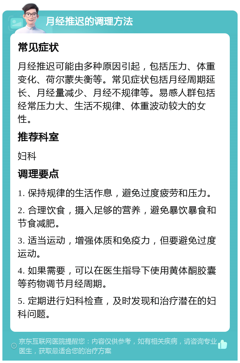 月经推迟的调理方法 常见症状 月经推迟可能由多种原因引起，包括压力、体重变化、荷尔蒙失衡等。常见症状包括月经周期延长、月经量减少、月经不规律等。易感人群包括经常压力大、生活不规律、体重波动较大的女性。 推荐科室 妇科 调理要点 1. 保持规律的生活作息，避免过度疲劳和压力。 2. 合理饮食，摄入足够的营养，避免暴饮暴食和节食减肥。 3. 适当运动，增强体质和免疫力，但要避免过度运动。 4. 如果需要，可以在医生指导下使用黄体酮胶囊等药物调节月经周期。 5. 定期进行妇科检查，及时发现和治疗潜在的妇科问题。