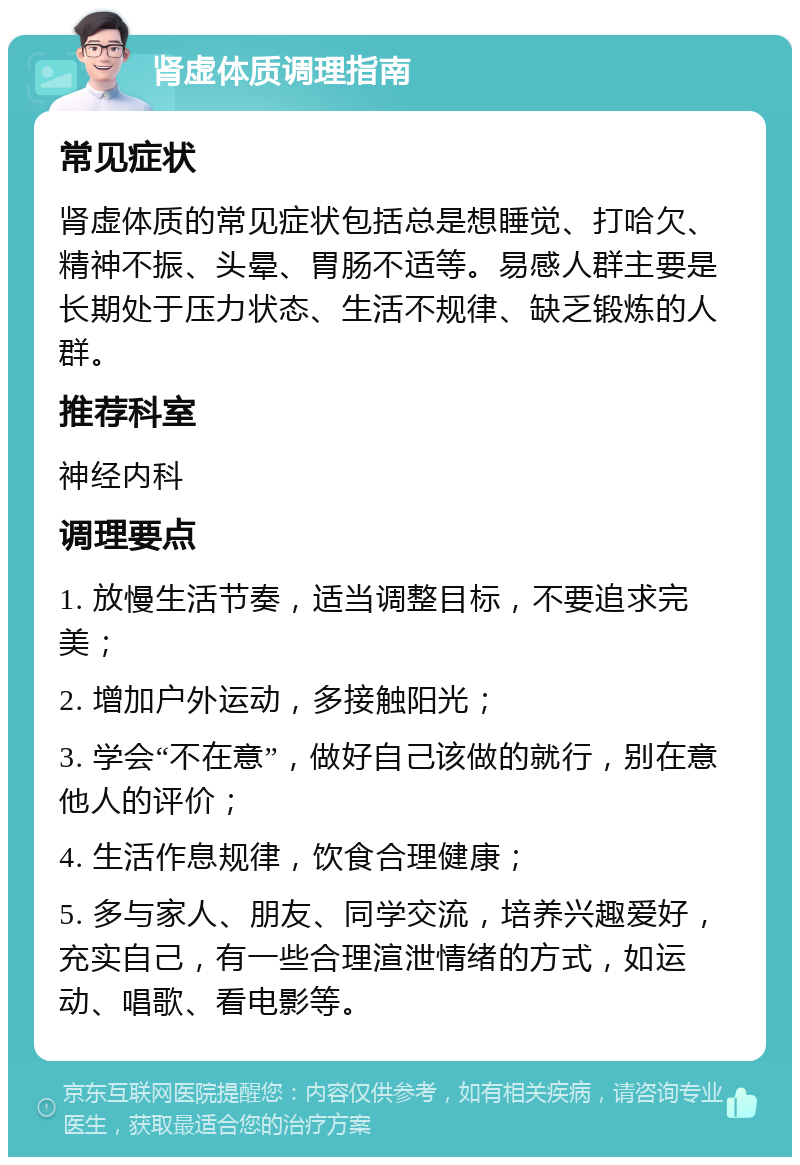 肾虚体质调理指南 常见症状 肾虚体质的常见症状包括总是想睡觉、打哈欠、精神不振、头晕、胃肠不适等。易感人群主要是长期处于压力状态、生活不规律、缺乏锻炼的人群。 推荐科室 神经内科 调理要点 1. 放慢生活节奏，适当调整目标，不要追求完美； 2. 增加户外运动，多接触阳光； 3. 学会“不在意”，做好自己该做的就行，别在意他人的评价； 4. 生活作息规律，饮食合理健康； 5. 多与家人、朋友、同学交流，培养兴趣爱好，充实自己，有一些合理渲泄情绪的方式，如运动、唱歌、看电影等。