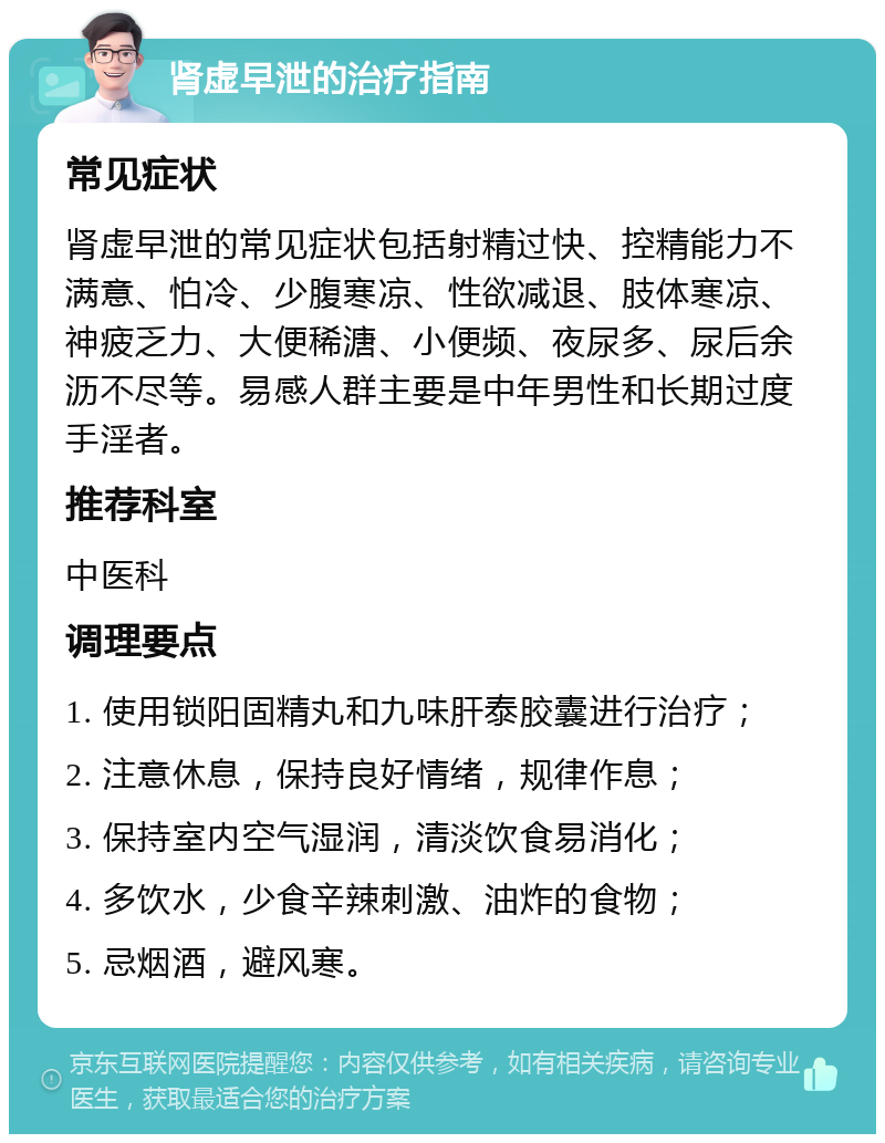 肾虚早泄的治疗指南 常见症状 肾虚早泄的常见症状包括射精过快、控精能力不满意、怕冷、少腹寒凉、性欲减退、肢体寒凉、神疲乏力、大便稀溏、小便频、夜尿多、尿后余沥不尽等。易感人群主要是中年男性和长期过度手淫者。 推荐科室 中医科 调理要点 1. 使用锁阳固精丸和九味肝泰胶囊进行治疗； 2. 注意休息，保持良好情绪，规律作息； 3. 保持室内空气湿润，清淡饮食易消化； 4. 多饮水，少食辛辣刺激、油炸的食物； 5. 忌烟酒，避风寒。