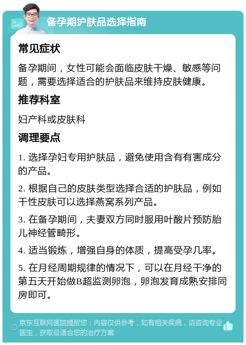 备孕期护肤品选择指南 常见症状 备孕期间，女性可能会面临皮肤干燥、敏感等问题，需要选择适合的护肤品来维持皮肤健康。 推荐科室 妇产科或皮肤科 调理要点 1. 选择孕妇专用护肤品，避免使用含有有害成分的产品。 2. 根据自己的皮肤类型选择合适的护肤品，例如干性皮肤可以选择燕窝系列产品。 3. 在备孕期间，夫妻双方同时服用叶酸片预防胎儿神经管畸形。 4. 适当锻炼，增强自身的体质，提高受孕几率。 5. 在月经周期规律的情况下，可以在月经干净的第五天开始做B超监测卵泡，卵泡发育成熟安排同房即可。