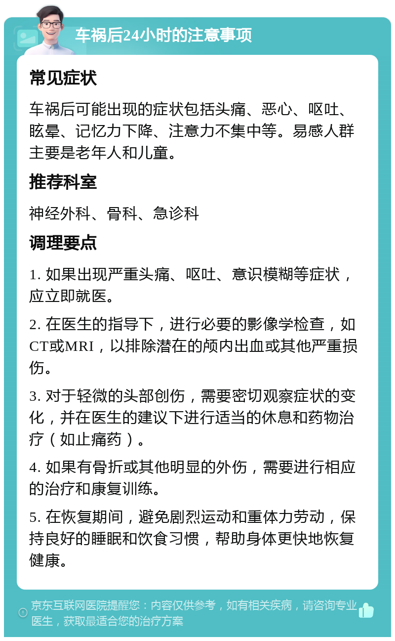 车祸后24小时的注意事项 常见症状 车祸后可能出现的症状包括头痛、恶心、呕吐、眩晕、记忆力下降、注意力不集中等。易感人群主要是老年人和儿童。 推荐科室 神经外科、骨科、急诊科 调理要点 1. 如果出现严重头痛、呕吐、意识模糊等症状，应立即就医。 2. 在医生的指导下，进行必要的影像学检查，如CT或MRI，以排除潜在的颅内出血或其他严重损伤。 3. 对于轻微的头部创伤，需要密切观察症状的变化，并在医生的建议下进行适当的休息和药物治疗（如止痛药）。 4. 如果有骨折或其他明显的外伤，需要进行相应的治疗和康复训练。 5. 在恢复期间，避免剧烈运动和重体力劳动，保持良好的睡眠和饮食习惯，帮助身体更快地恢复健康。