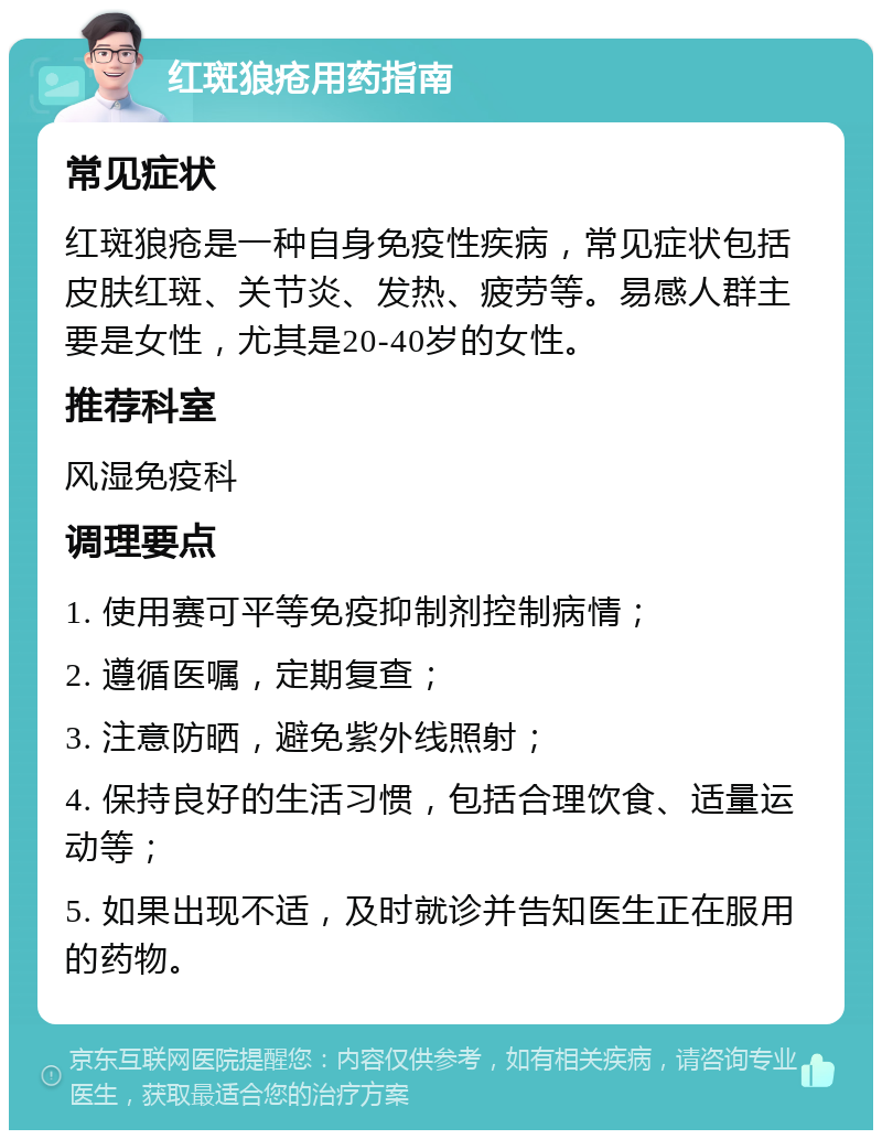 红斑狼疮用药指南 常见症状 红斑狼疮是一种自身免疫性疾病，常见症状包括皮肤红斑、关节炎、发热、疲劳等。易感人群主要是女性，尤其是20-40岁的女性。 推荐科室 风湿免疫科 调理要点 1. 使用赛可平等免疫抑制剂控制病情； 2. 遵循医嘱，定期复查； 3. 注意防晒，避免紫外线照射； 4. 保持良好的生活习惯，包括合理饮食、适量运动等； 5. 如果出现不适，及时就诊并告知医生正在服用的药物。