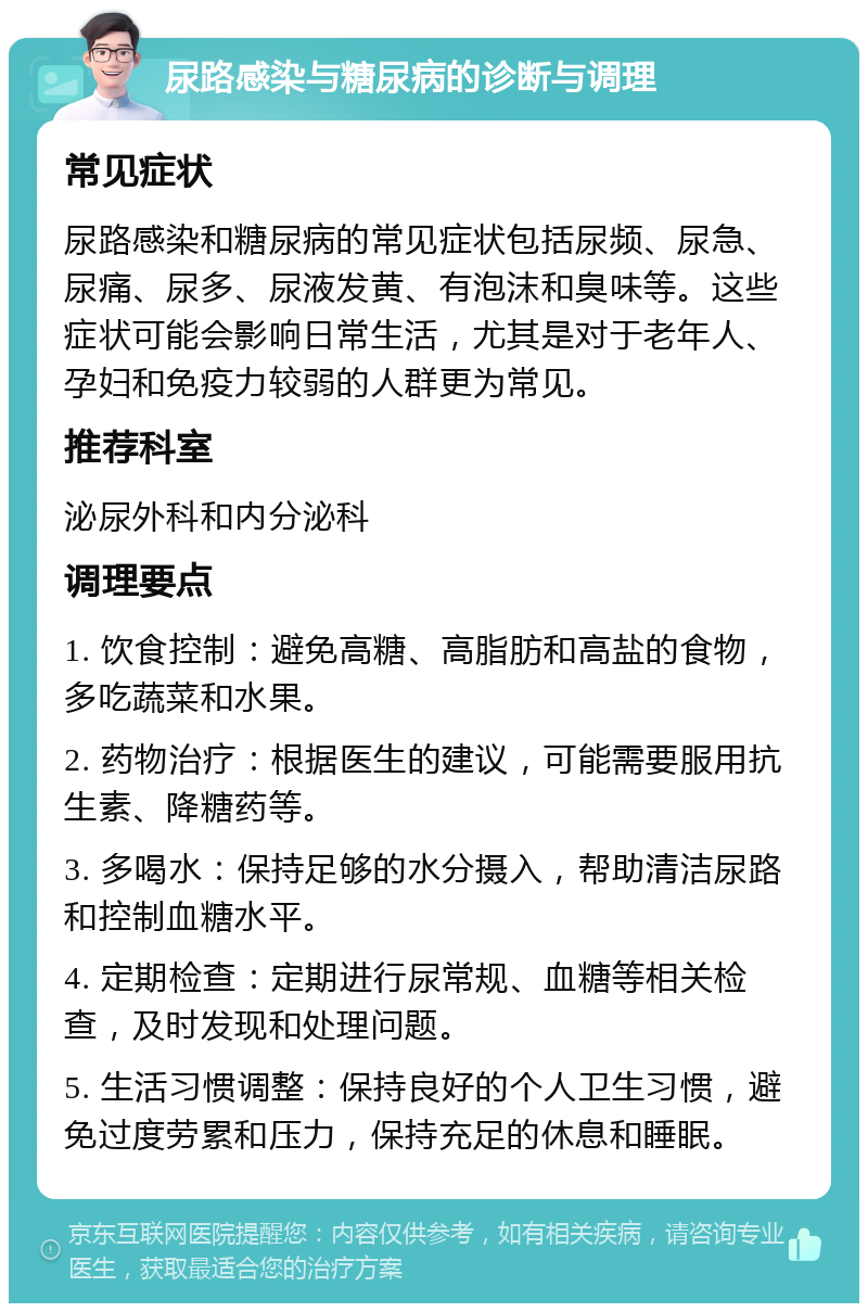 尿路感染与糖尿病的诊断与调理 常见症状 尿路感染和糖尿病的常见症状包括尿频、尿急、尿痛、尿多、尿液发黄、有泡沫和臭味等。这些症状可能会影响日常生活，尤其是对于老年人、孕妇和免疫力较弱的人群更为常见。 推荐科室 泌尿外科和内分泌科 调理要点 1. 饮食控制：避免高糖、高脂肪和高盐的食物，多吃蔬菜和水果。 2. 药物治疗：根据医生的建议，可能需要服用抗生素、降糖药等。 3. 多喝水：保持足够的水分摄入，帮助清洁尿路和控制血糖水平。 4. 定期检查：定期进行尿常规、血糖等相关检查，及时发现和处理问题。 5. 生活习惯调整：保持良好的个人卫生习惯，避免过度劳累和压力，保持充足的休息和睡眠。