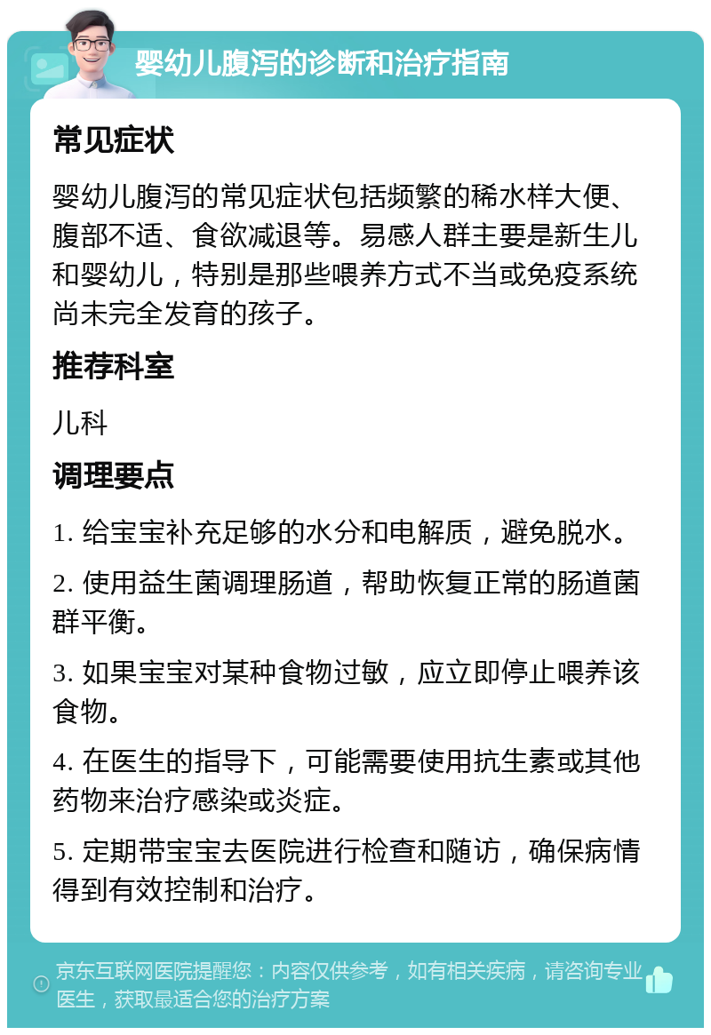 婴幼儿腹泻的诊断和治疗指南 常见症状 婴幼儿腹泻的常见症状包括频繁的稀水样大便、腹部不适、食欲减退等。易感人群主要是新生儿和婴幼儿，特别是那些喂养方式不当或免疫系统尚未完全发育的孩子。 推荐科室 儿科 调理要点 1. 给宝宝补充足够的水分和电解质，避免脱水。 2. 使用益生菌调理肠道，帮助恢复正常的肠道菌群平衡。 3. 如果宝宝对某种食物过敏，应立即停止喂养该食物。 4. 在医生的指导下，可能需要使用抗生素或其他药物来治疗感染或炎症。 5. 定期带宝宝去医院进行检查和随访，确保病情得到有效控制和治疗。