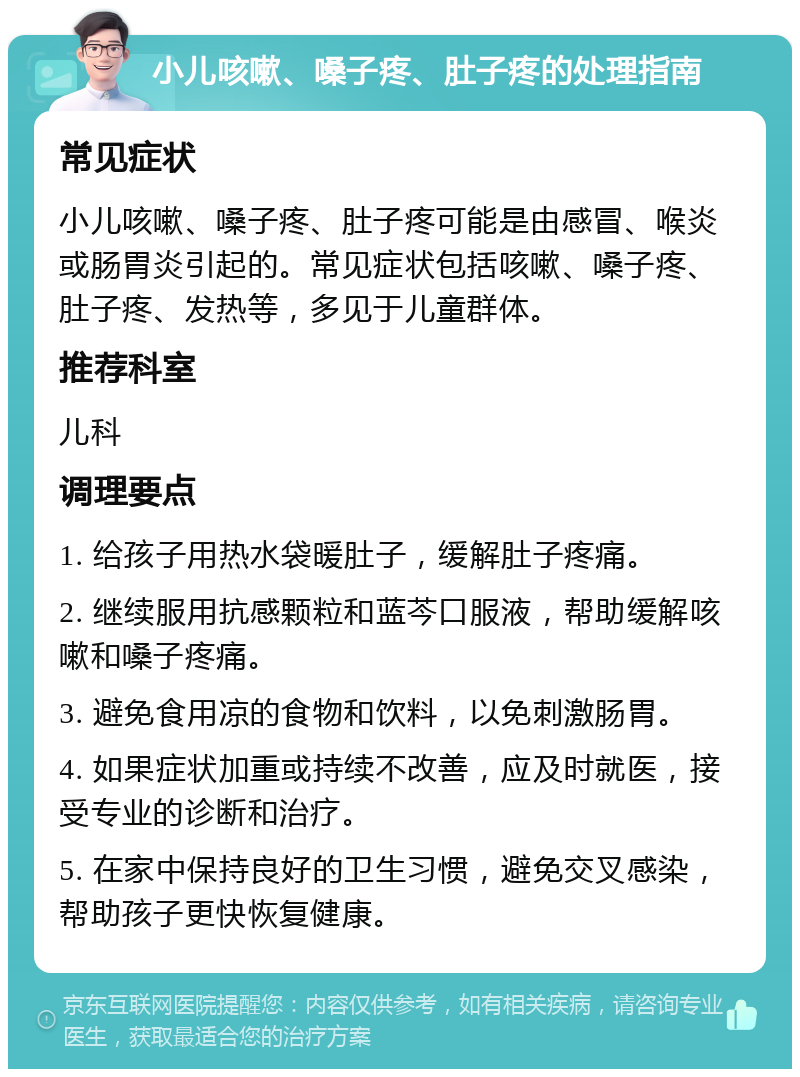 小儿咳嗽、嗓子疼、肚子疼的处理指南 常见症状 小儿咳嗽、嗓子疼、肚子疼可能是由感冒、喉炎或肠胃炎引起的。常见症状包括咳嗽、嗓子疼、肚子疼、发热等，多见于儿童群体。 推荐科室 儿科 调理要点 1. 给孩子用热水袋暖肚子，缓解肚子疼痛。 2. 继续服用抗感颗粒和蓝芩口服液，帮助缓解咳嗽和嗓子疼痛。 3. 避免食用凉的食物和饮料，以免刺激肠胃。 4. 如果症状加重或持续不改善，应及时就医，接受专业的诊断和治疗。 5. 在家中保持良好的卫生习惯，避免交叉感染，帮助孩子更快恢复健康。