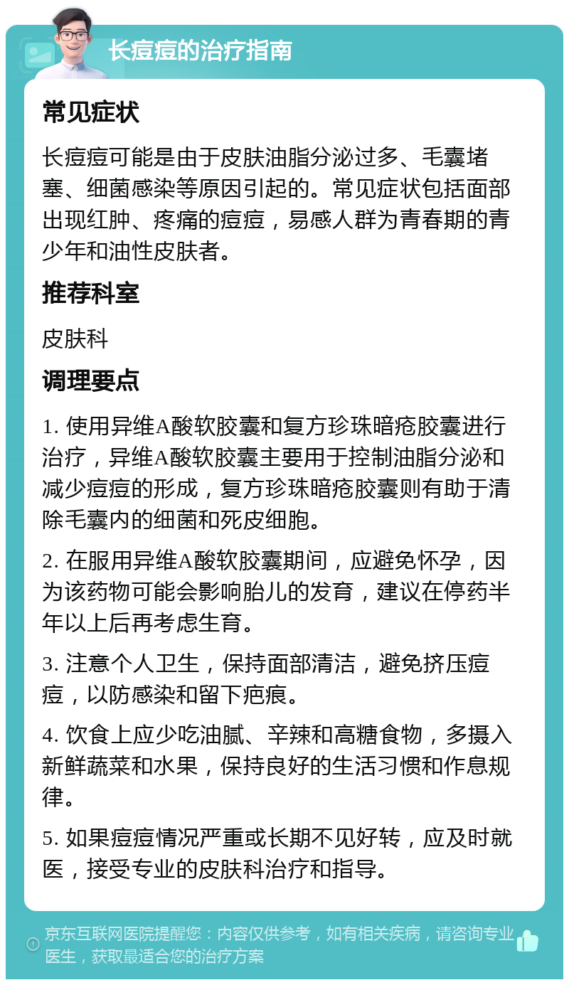 长痘痘的治疗指南 常见症状 长痘痘可能是由于皮肤油脂分泌过多、毛囊堵塞、细菌感染等原因引起的。常见症状包括面部出现红肿、疼痛的痘痘，易感人群为青春期的青少年和油性皮肤者。 推荐科室 皮肤科 调理要点 1. 使用异维A酸软胶囊和复方珍珠暗疮胶囊进行治疗，异维A酸软胶囊主要用于控制油脂分泌和减少痘痘的形成，复方珍珠暗疮胶囊则有助于清除毛囊内的细菌和死皮细胞。 2. 在服用异维A酸软胶囊期间，应避免怀孕，因为该药物可能会影响胎儿的发育，建议在停药半年以上后再考虑生育。 3. 注意个人卫生，保持面部清洁，避免挤压痘痘，以防感染和留下疤痕。 4. 饮食上应少吃油腻、辛辣和高糖食物，多摄入新鲜蔬菜和水果，保持良好的生活习惯和作息规律。 5. 如果痘痘情况严重或长期不见好转，应及时就医，接受专业的皮肤科治疗和指导。