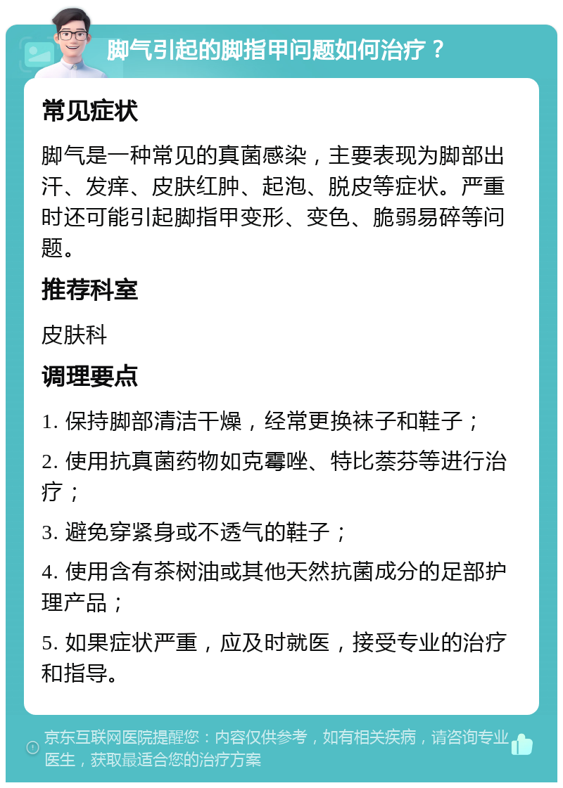 脚气引起的脚指甲问题如何治疗？ 常见症状 脚气是一种常见的真菌感染，主要表现为脚部出汗、发痒、皮肤红肿、起泡、脱皮等症状。严重时还可能引起脚指甲变形、变色、脆弱易碎等问题。 推荐科室 皮肤科 调理要点 1. 保持脚部清洁干燥，经常更换袜子和鞋子； 2. 使用抗真菌药物如克霉唑、特比萘芬等进行治疗； 3. 避免穿紧身或不透气的鞋子； 4. 使用含有茶树油或其他天然抗菌成分的足部护理产品； 5. 如果症状严重，应及时就医，接受专业的治疗和指导。