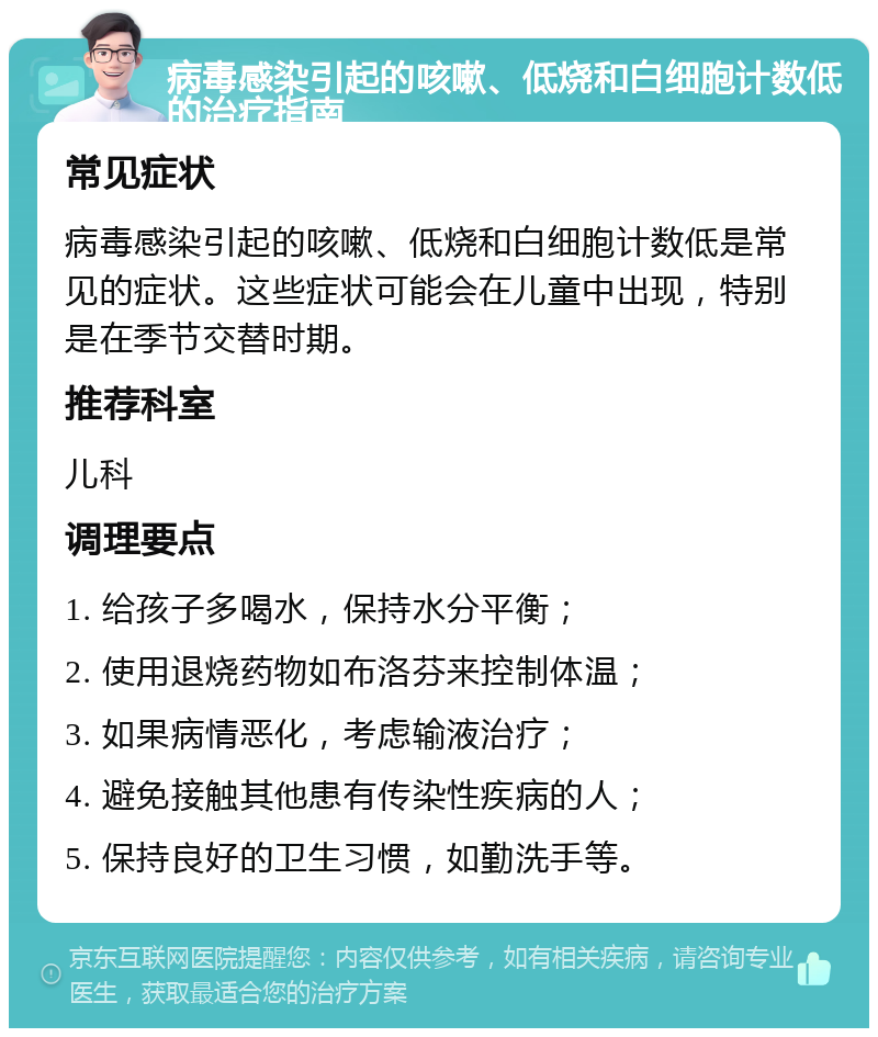 病毒感染引起的咳嗽、低烧和白细胞计数低的治疗指南 常见症状 病毒感染引起的咳嗽、低烧和白细胞计数低是常见的症状。这些症状可能会在儿童中出现，特别是在季节交替时期。 推荐科室 儿科 调理要点 1. 给孩子多喝水，保持水分平衡； 2. 使用退烧药物如布洛芬来控制体温； 3. 如果病情恶化，考虑输液治疗； 4. 避免接触其他患有传染性疾病的人； 5. 保持良好的卫生习惯，如勤洗手等。