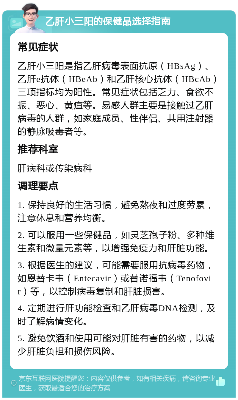 乙肝小三阳的保健品选择指南 常见症状 乙肝小三阳是指乙肝病毒表面抗原（HBsAg）、乙肝e抗体（HBeAb）和乙肝核心抗体（HBcAb）三项指标均为阳性。常见症状包括乏力、食欲不振、恶心、黄疸等。易感人群主要是接触过乙肝病毒的人群，如家庭成员、性伴侣、共用注射器的静脉吸毒者等。 推荐科室 肝病科或传染病科 调理要点 1. 保持良好的生活习惯，避免熬夜和过度劳累，注意休息和营养均衡。 2. 可以服用一些保健品，如灵芝孢子粉、多种维生素和微量元素等，以增强免疫力和肝脏功能。 3. 根据医生的建议，可能需要服用抗病毒药物，如恩替卡韦（Entecavir）或替诺福韦（Tenofovir）等，以控制病毒复制和肝脏损害。 4. 定期进行肝功能检查和乙肝病毒DNA检测，及时了解病情变化。 5. 避免饮酒和使用可能对肝脏有害的药物，以减少肝脏负担和损伤风险。