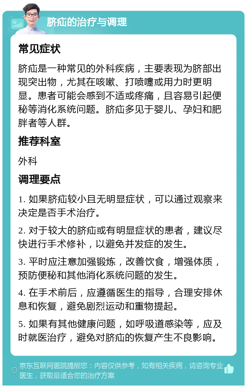 脐疝的治疗与调理 常见症状 脐疝是一种常见的外科疾病，主要表现为脐部出现突出物，尤其在咳嗽、打喷嚏或用力时更明显。患者可能会感到不适或疼痛，且容易引起便秘等消化系统问题。脐疝多见于婴儿、孕妇和肥胖者等人群。 推荐科室 外科 调理要点 1. 如果脐疝较小且无明显症状，可以通过观察来决定是否手术治疗。 2. 对于较大的脐疝或有明显症状的患者，建议尽快进行手术修补，以避免并发症的发生。 3. 平时应注意加强锻炼，改善饮食，增强体质，预防便秘和其他消化系统问题的发生。 4. 在手术前后，应遵循医生的指导，合理安排休息和恢复，避免剧烈运动和重物提起。 5. 如果有其他健康问题，如呼吸道感染等，应及时就医治疗，避免对脐疝的恢复产生不良影响。