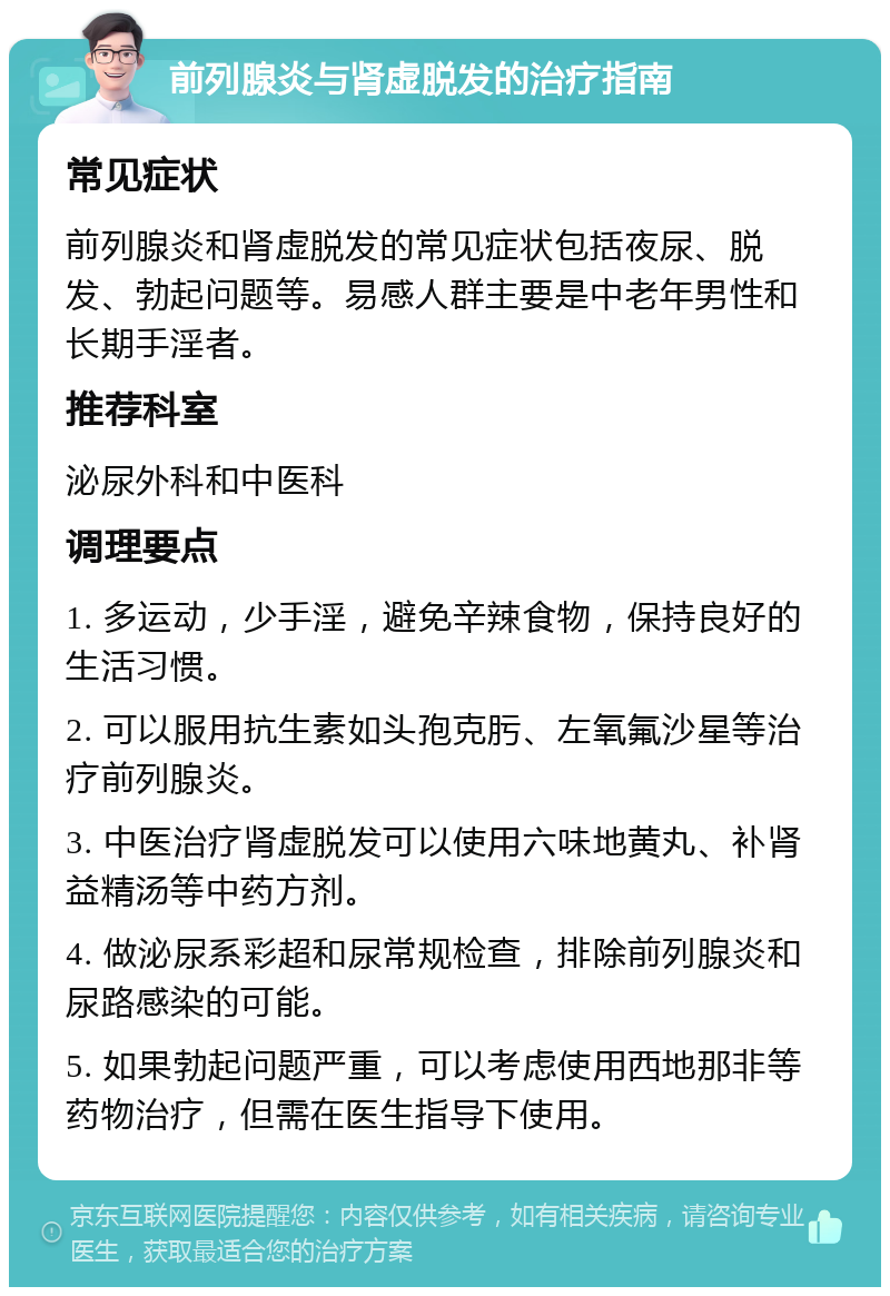 前列腺炎与肾虚脱发的治疗指南 常见症状 前列腺炎和肾虚脱发的常见症状包括夜尿、脱发、勃起问题等。易感人群主要是中老年男性和长期手淫者。 推荐科室 泌尿外科和中医科 调理要点 1. 多运动，少手淫，避免辛辣食物，保持良好的生活习惯。 2. 可以服用抗生素如头孢克肟、左氧氟沙星等治疗前列腺炎。 3. 中医治疗肾虚脱发可以使用六味地黄丸、补肾益精汤等中药方剂。 4. 做泌尿系彩超和尿常规检查，排除前列腺炎和尿路感染的可能。 5. 如果勃起问题严重，可以考虑使用西地那非等药物治疗，但需在医生指导下使用。