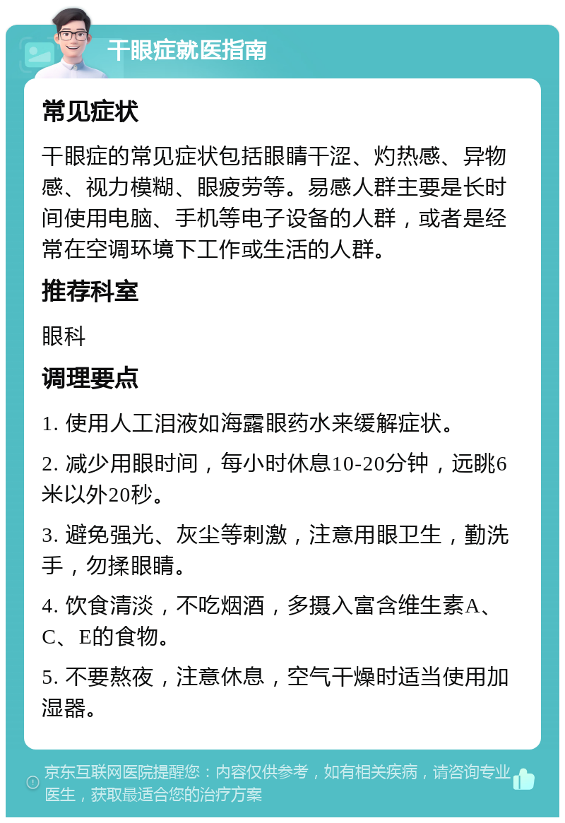 干眼症就医指南 常见症状 干眼症的常见症状包括眼睛干涩、灼热感、异物感、视力模糊、眼疲劳等。易感人群主要是长时间使用电脑、手机等电子设备的人群，或者是经常在空调环境下工作或生活的人群。 推荐科室 眼科 调理要点 1. 使用人工泪液如海露眼药水来缓解症状。 2. 减少用眼时间，每小时休息10-20分钟，远眺6米以外20秒。 3. 避免强光、灰尘等刺激，注意用眼卫生，勤洗手，勿揉眼睛。 4. 饮食清淡，不吃烟酒，多摄入富含维生素A、C、E的食物。 5. 不要熬夜，注意休息，空气干燥时适当使用加湿器。