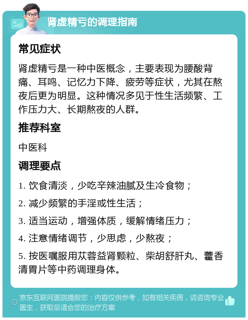 肾虚精亏的调理指南 常见症状 肾虚精亏是一种中医概念，主要表现为腰酸背痛、耳鸣、记忆力下降、疲劳等症状，尤其在熬夜后更为明显。这种情况多见于性生活频繁、工作压力大、长期熬夜的人群。 推荐科室 中医科 调理要点 1. 饮食清淡，少吃辛辣油腻及生冷食物； 2. 减少频繁的手淫或性生活； 3. 适当运动，增强体质，缓解情绪压力； 4. 注意情绪调节，少思虑，少熬夜； 5. 按医嘱服用苁蓉益肾颗粒、柴胡舒肝丸、藿香清胃片等中药调理身体。