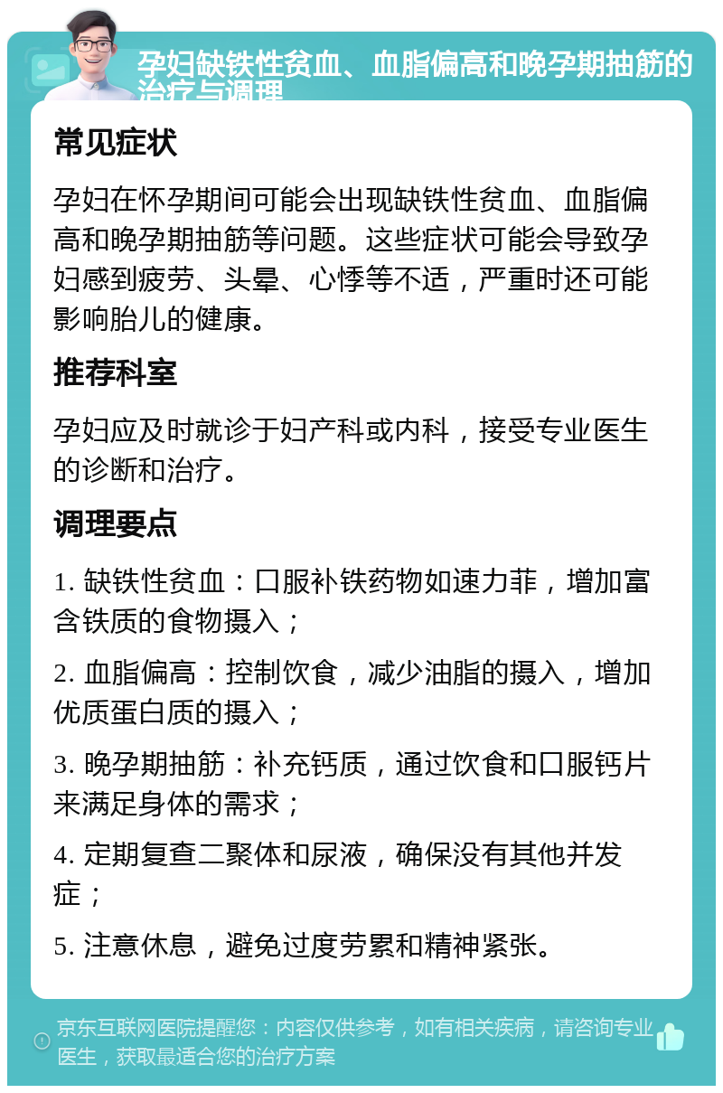 孕妇缺铁性贫血、血脂偏高和晚孕期抽筋的治疗与调理 常见症状 孕妇在怀孕期间可能会出现缺铁性贫血、血脂偏高和晚孕期抽筋等问题。这些症状可能会导致孕妇感到疲劳、头晕、心悸等不适，严重时还可能影响胎儿的健康。 推荐科室 孕妇应及时就诊于妇产科或内科，接受专业医生的诊断和治疗。 调理要点 1. 缺铁性贫血：口服补铁药物如速力菲，增加富含铁质的食物摄入； 2. 血脂偏高：控制饮食，减少油脂的摄入，增加优质蛋白质的摄入； 3. 晚孕期抽筋：补充钙质，通过饮食和口服钙片来满足身体的需求； 4. 定期复查二聚体和尿液，确保没有其他并发症； 5. 注意休息，避免过度劳累和精神紧张。