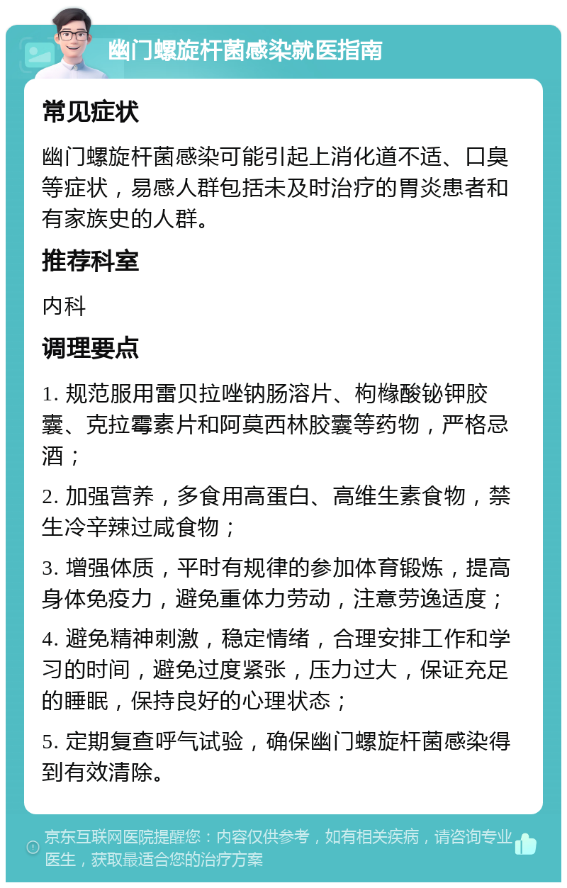 幽门螺旋杆菌感染就医指南 常见症状 幽门螺旋杆菌感染可能引起上消化道不适、口臭等症状，易感人群包括未及时治疗的胃炎患者和有家族史的人群。 推荐科室 内科 调理要点 1. 规范服用雷贝拉唑钠肠溶片、枸橼酸铋钾胶囊、克拉霉素片和阿莫西林胶囊等药物，严格忌酒； 2. 加强营养，多食用高蛋白、高维生素食物，禁生冷辛辣过咸食物； 3. 增强体质，平时有规律的参加体育锻炼，提高身体免疫力，避免重体力劳动，注意劳逸适度； 4. 避免精神刺激，稳定情绪，合理安排工作和学习的时间，避免过度紧张，压力过大，保证充足的睡眠，保持良好的心理状态； 5. 定期复查呼气试验，确保幽门螺旋杆菌感染得到有效清除。