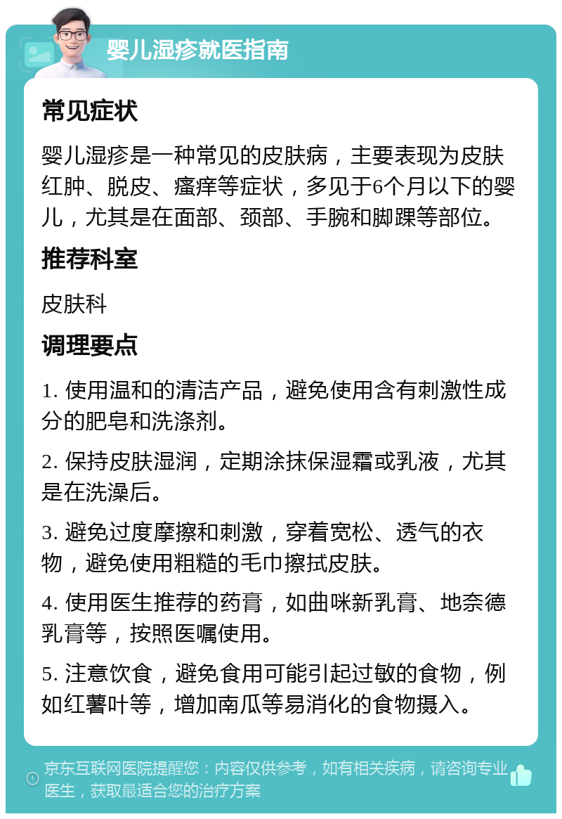 婴儿湿疹就医指南 常见症状 婴儿湿疹是一种常见的皮肤病，主要表现为皮肤红肿、脱皮、瘙痒等症状，多见于6个月以下的婴儿，尤其是在面部、颈部、手腕和脚踝等部位。 推荐科室 皮肤科 调理要点 1. 使用温和的清洁产品，避免使用含有刺激性成分的肥皂和洗涤剂。 2. 保持皮肤湿润，定期涂抹保湿霜或乳液，尤其是在洗澡后。 3. 避免过度摩擦和刺激，穿着宽松、透气的衣物，避免使用粗糙的毛巾擦拭皮肤。 4. 使用医生推荐的药膏，如曲咪新乳膏、地奈德乳膏等，按照医嘱使用。 5. 注意饮食，避免食用可能引起过敏的食物，例如红薯叶等，增加南瓜等易消化的食物摄入。