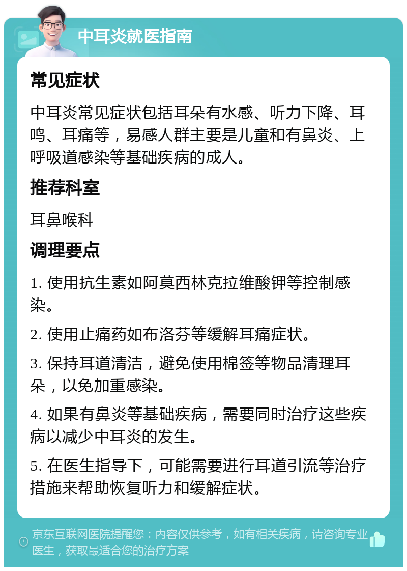 中耳炎就医指南 常见症状 中耳炎常见症状包括耳朵有水感、听力下降、耳鸣、耳痛等，易感人群主要是儿童和有鼻炎、上呼吸道感染等基础疾病的成人。 推荐科室 耳鼻喉科 调理要点 1. 使用抗生素如阿莫西林克拉维酸钾等控制感染。 2. 使用止痛药如布洛芬等缓解耳痛症状。 3. 保持耳道清洁，避免使用棉签等物品清理耳朵，以免加重感染。 4. 如果有鼻炎等基础疾病，需要同时治疗这些疾病以减少中耳炎的发生。 5. 在医生指导下，可能需要进行耳道引流等治疗措施来帮助恢复听力和缓解症状。