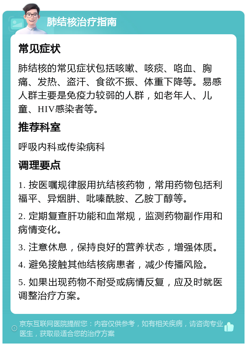 肺结核治疗指南 常见症状 肺结核的常见症状包括咳嗽、咳痰、咯血、胸痛、发热、盗汗、食欲不振、体重下降等。易感人群主要是免疫力较弱的人群，如老年人、儿童、HIV感染者等。 推荐科室 呼吸内科或传染病科 调理要点 1. 按医嘱规律服用抗结核药物，常用药物包括利福平、异烟肼、吡嗪酰胺、乙胺丁醇等。 2. 定期复查肝功能和血常规，监测药物副作用和病情变化。 3. 注意休息，保持良好的营养状态，增强体质。 4. 避免接触其他结核病患者，减少传播风险。 5. 如果出现药物不耐受或病情反复，应及时就医调整治疗方案。